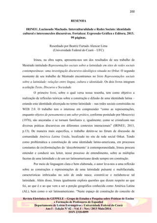 200
RESENHA
IRINEU, Lucineudo Machado. Interculturalidade e Redes Sociais: identidade
cultural e interconexões discursivas. Fortaleza: Expressão Gráfica e Editora, 2013.
99 páginas.
Resenhado por Beatriz Furtado Alencar Lima
(Universidade Federal do Ceará – UFC)
Irineu, na obra supra, apresenta-nos um dos resultados de seu trabalho de
Mestrado intitulado Representações sociais sobre a latinidade em sites de redes sociais
contemporâneas: uma investigação discursivo-ideológica situada no Orkut. O segundo
momento de seu trabalho de Mestrado encontramos no livro Representações sociais
sobre a latinidade: relações entre língua, cultura e identidade. Os dois livros integram
a coleção Texto, Discurso e Sociedade.
O primeiro livro, sobre o qual versa nossa resenha, tem como objetivo a
realização de reflexões teóricas sobre a construção e difusão de uma identidade latina –
estando esta identidade alicerçada no termo latinidade – nas redes sociais construídas na
WEB 2.0. O trabalho tem o interesse em compreender “como as representações,
enquanto objetos de pensamento e um saber prático, conforme postulado por Moscovici
(1976), são ancoradas e se tornam familiares e, igualmente, como se cristalizam nas
diversas práticas discursivas em diferentes contextos interacionais” (IRINEU, 2013,
p.13). De maneira mais específica, o trabalho detém-se no fórum de discussão da
comunidade América Latina Unida, localizado no site de rede social Orkut. Tendo
como problemática a constituição de uma identidade latino-americana, em processos
constantes de (re)formulações do „descobrimento‟ à contemporaneidade, Irineu procura
entender e conduzir seu leitor, nesse processo de entendimento, sobre as múltiplas
facetas de uma latinidade e de um ser latinoamericano desde sempre em construção.
Por meio de linguagem clara e bem elaborada, o autor leva-nos a uma reflexão
sobre as construções e representações de uma latinidade pulsante e multifacetada,
características imbricadas no solo de onde nasce, constrói-se e reelabora-se tal
latinidade. Além disso, Irineu igualmente explora questões que dizem respeito ao que
foi, ao que é e ao que vem a ser a porção geográfica conhecida como América Latina
(AL), bem como o ser latinoamericano. “Neste espaço de construção do conceito de
Revista Eletrônica do GEPPELE – Grupo de Estudos e Pesquisa sobre Práticas de Ensino
e Formação de Professores de Espanhol
Departamento de Letras Estrangeiras - Universidade Federal do Ceará
Ano I – Edição Nº 02 – Vol. I – Nov./ 2013 Maio/2014.
ISSN 2318-0099

 
