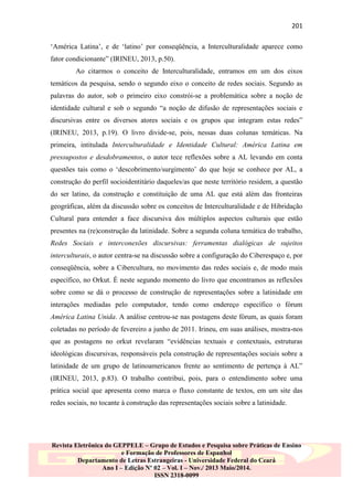 201
„América Latina‟, e de „latino‟ por conseqüência, a Interculturalidade aparece como
fator condicionante” (IRINEU, 2013, p.50).
Ao citarmos o conceito de Interculturalidade, entramos em um dos eixos
temáticos da pesquisa, sendo o segundo eixo o conceito de redes sociais. Segundo as
palavras do autor, sob o primeiro eixo constrói-se a problemática sobre a noção de
identidade cultural e sob o segundo “a noção de difusão de representações sociais e
discursivas entre os diversos atores sociais e os grupos que integram estas redes”
(IRINEU, 2013, p.19). O livro divide-se, pois, nessas duas colunas temáticas. Na
primeira, intitulada Interculturalidade e Identidade Cultural: América Latina em
pressupostos e desdobramentos, o autor tece reflexões sobre a AL levando em conta
questões tais como o „descobrimento/surgimento‟ do que hoje se conhece por AL, a
construção do perfil socioidentitário daqueles/as que neste território residem, a questão
do ser latino, da construção e constituição de uma AL que está além das fronteiras
geográficas, além da discussão sobre os conceitos de Interculturalidade e de Hibridação
Cultural para entender a face discursiva dos múltiplos aspectos culturais que estão
presentes na (re)construção da latinidade. Sobre a segunda coluna temática do trabalho,
Redes Sociais e interconexões discursivas: ferramentas dialógicas de sujeitos
interculturais, o autor centra-se na discussão sobre a configuração do Ciberespaço e, por
conseqüência, sobre a Cibercultura, no movimento das redes sociais e, de modo mais
específico, no Orkut. É neste segundo momento do livro que encontramos as reflexões
sobre como se dá o processo de construção de representações sobre a latinidade em
interações mediadas pelo computador, tendo como endereço específico o fórum
América Latina Unida. A análise centrou-se nas postagens deste fórum, as quais foram
coletadas no período de fevereiro a junho de 2011. Irineu, em suas análises, mostra-nos
que as postagens no orkut revelaram “evidências textuais e contextuais, estruturas
ideológicas discursivas, responsáveis pela construção de representações sociais sobre a
latinidade de um grupo de latinoamericanos frente ao sentimento de pertença à AL”
(IRINEU, 2013, p.83). O trabalho contribui, pois, para o entendimento sobre uma
prática social que apresenta como marca o fluxo constante de textos, em um site das
redes sociais, no tocante à construção das representações sociais sobre a latinidade.

Revista Eletrônica do GEPPELE – Grupo de Estudos e Pesquisa sobre Práticas de Ensino
e Formação de Professores de Espanhol
Departamento de Letras Estrangeiras - Universidade Federal do Ceará
Ano I – Edição Nº 02 – Vol. I – Nov./ 2013 Maio/2014.
ISSN 2318-0099

 