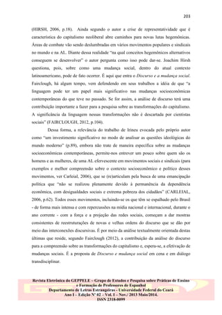 203
(HIRSH, 2006, p.18). Ainda segundo o autor a crise de representatividade que é
característica do capitalismo neoliberal abre caminhos para novas lutas hegemônicas.
Áreas de combate vão sendo deslumbradas em vários movimentos populares e sindicais
no mundo e na AL. Diante dessa realidade “na qual conceitos hegemônicos alternativos
conseguem se desenvolver” o autor pergunta como isso pode dar-se. Joachim Hirsh
questiona, pois, sobre como uma mudança social, dentro do atual contexto
latinoamericano, pode de fato ocorrer. É aqui que entra o Discurso e a mudança social.
Fairclough, há algum tempo, vem defendendo em seus trabalhos a idéia de que “a
linguagem pode ter um papel mais significativo nas mudanças socioeconômicas
contemporâneas do que teve no passado. Se for assim, a análise de discurso terá uma
contribuição importante a fazer para a pesquisa sobre as transformações do capitalismo.
A significância da linguagem nessas transformações não é descartada por cientistas
sociais” (FAIRCLOUGH, 2012, p.104).
Dessa forma, a relevância do trabalho de Irineu evocada pelo próprio autor
como “um investimento significativo no modo de analisar as questões ideológicas do
mundo moderno” (p.89), embora não trate de maneira específica sobre as mudanças
socioeconômicas contemporâneas, permite-nos entrever um pouco sobre quem são os
homens e as mulheres, de uma AL efervescente em movimentos sociais e sindicais (para
exemplos e melhor compreensão sobre o contexto socioeconômico e político desses
movimentos, ver Carleial, 2006), que se (re)articulam pela busca de uma emancipação
política que “não se realizou plenamente devido à permanência da dependência
econômica, com desigualdades sociais e extrema pobreza dos cidadãos” (CARLEIAL,
2006, p.62). Todos esses movimentos, incluindo-se os que têm se espalhado pelo Brasil
- de forma mais intensa e com repercussões na mídia nacional e internacional, durante o
ano corrente - com a força e a projeção das redes sociais, começam a dar mostras
consistentes de reestruturações de novas e velhas ordens do discurso que se dão por
meio das interconexões discursivas. É por meio da análise textualmente orientada destas
últimas que reside, segundo Fairclough (2012), a contribuição da análise do discurso
para a compreensão sobre as transformações do capitalismo e, espera-se, a efetivação de
mudanças sociais. É a proposta de Discurso e mudança social em cena e em diálogo
transdisciplinar.

Revista Eletrônica do GEPPELE – Grupo de Estudos e Pesquisa sobre Práticas de Ensino
e Formação de Professores de Espanhol
Departamento de Letras Estrangeiras - Universidade Federal do Ceará
Ano I – Edição Nº 02 – Vol. I – Nov./ 2013 Maio/2014.
ISSN 2318-0099

 