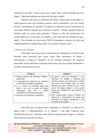 22
representava até então”, “Como estava com o inglês „fraco‟ resolvi aprender uma nova
língua”, “Optei pelo espanhol por achar mais fácil que o inglês”.
Ademais, tanto entre os informantes do Grupo 1 quanto entre os do Grupo 2, o
inglês apareceu como uma referência anterior, como já aprendido e, por isso, tornou
atraente o aprendizado do espanhol: “Na época, me interessava em ter licenciatura em
uma língua diferente daquela que já lecionava (inglês)”, “Escolhi espanhol porque já
estudava inglês em outra escola particular”, “Porque eu acho mais interessante, nas
escolas públicas já se tem aulas de espanhol e acho mais fácil de entender do que o
inglês”, “Sou formada em Letras pela UNESP (Araraquara) e gostaria de fazer uma
complementação em Espanhol para poder, se necessário, ministrar aulas”.
3. Interesse por literatura
Outro tópico que surgiu entre os enunciados dos estudantes foi o interesse pela
literatura como motivação para cursar Letras. Dois informantes do Grupo 1
mencionaram o estudo de “literatura” ou da “literatura brasileira”. Os seguintes
enunciados trazem referências à literatura como motivo que levou alguns informantes a
escolher a licenciatura em Letras:







Grupo 1
Grupo 2
Porque gostava de literatura hispano-  Eu gosto muito de literatura e tive
americana.
interesse em estudar a literatura da
América Latina, pois acho que a cultura
A princípio tive interesse em conhecer
dos povos dessa região deve ser mais
as literaturas de língua espanhola.
próxima da nossa cultura do que a dos
[...] o motivo de escolher letras não
povos de língua inglesa e eu já gosto
tinha a ver com o estudo de língua
muito dos trabalhos de um escritor da
estrangeira, mas sim, o estudo
Colômbia.
sistemático da literatura brasileira.
 Para compreender nossos vizinhos do
Interesse em literatura e gramática.
Mercosul, e futuramente me tornar um
professor em língua estrangeira e não
somente de português.
Vale notar que, em alguns desses enunciados, a “literatura” se relaciona, de

algum modo, a “língua/gramática” ou a “cultura”, o que pode evidenciar duas
identificações possíveis: a literatura como forma de expressão da/na língua e a literatura
como forma de expressão da cultura.
Revista Eletrônica do GEPPELE – Grupo de Estudos e Pesquisa sobre Práticas de Ensino
e Formação de Professores de Espanhol
Departamento de Letras Estrangeiras - Universidade Federal do Ceará
Ano I – Edição Nº 02 – Vol. I – Nov./ 2013 Maio/2014.
ISSN 2318-0099

 