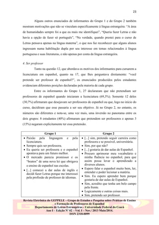 23
Alguns outros enunciados de informantes do Grupo 1 e do Grupo 2 também
mostram motivações que não se vinculam especificamente à língua estrangeira: “A área
de humanidades sempre foi a que eu mais me identifiquei”, “Queria fazer Letras e não
havia a opção de fazer só português”, “Na verdade, quando prestei para o curso de
Letras pensava apenas na língua materna”, o que nos faz reconhecer que alguns alunos
ingressam numa habilitação dupla por seu interesse em temas relacionados à língua
portuguesa e suas literaturas, e não apenas por conta da língua estrangeira.
4. Ser professor
Tanto na questão 12, que abordava os motivos dos informantes para cursarem a
licenciatura em espanhol, quanto na 17, que lhes perguntava diretamente: “você
pretende ser professor de espanhol?”, os enunciados produzidos pelos estudantes
evidenciam diferentes posições declaradas pela maioria de cada grupo.
Entre os informantes do Grupo 1, 27 declararam que não pretendiam ser
professores de espanhol quando iniciaram a licenciatura (69,3%). Somente 12 deles
(30,7%) afirmaram que desejavam ser professores de espanhol ou que, logo no início do
curso, decidiram que esse passaria a ser seu objetivo. Já no Grupo 2, no entanto, os
números são diferentes e nota-se, uma vez mais, uma inversão no panorama entre os
dois grupos: 8 estudantes (40%) afirmaram que pretendem ser professores e apenas 3
(15%) negaram explicitamente ter essa pretensão.








Grupo 1
Paixão pela linguagem e pela
licenciatura.
Sempre quis ser professora.
Eu queria ser professora e o espanhol
apontava para um futuro melhor.
O mercado parecia promissor e os
“boatos” de uma nova lei que obrigava
o ensino de espanhol nas escolas.
[...] comecei a dar aulas de inglês e
decidi fazer Letras porque me interessei
pela profissão de professor de idiomas.












Grupo 2
[...] sim, pretendo seguir carreira como
professora e se possível, universitária.
Sim, por que não?
[...] gostaria de dar aulas de Espanhol.
Procuro aprimorar meu vocabulário e
minha fluência no espanhol, para que
assim possa levar o aprendizado a
diversos alunos.
Espero falar o espanhol muito bem, ler,
entender e poder lecionar a matéria.
Sim. Eu espero aprender bem porque
gostaria de dar aulas de Espanhol.
Sim, acredito que tenha um belo campo
pela frente.
Logicamente e outras coisas mais.
Sim, pretendo ser professor.

Revista Eletrônica do GEPPELE – Grupo de Estudos e Pesquisa sobre Práticas de Ensino
e Formação de Professores de Espanhol
Departamento de Letras Estrangeiras - Universidade Federal do Ceará
Ano I – Edição Nº 02 – Vol. I – Nov./ 2013 Maio/2014.
ISSN 2318-0099

 
