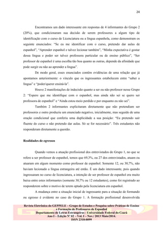 24

Encontramos um dado interessante em respostas de 4 informantes do Grupo 2
(20%), que condicionaram sua decisão de serem professores a algum tipo de
identificação com o curso de Licenciatura ou a língua espanhola, como demonstram os
seguinte enunciados: “Se eu me identificar com o curso, pretendo dar aulas de
espanhol”, “Aprender espanhol e talvez lecionar também”, “Minha expectativa é gostar
dessa língua e poder ser talvez professora particular ou de ensino público”, “Ser
professor de espanhol é uma escolha tão boa quanto as outras, depende da afinidade que
pode surgir ou não ao aprender a língua”.
De modo geral, esses enunciados contêm evidências de uma relação que já
apontamos anteriormente: o vínculo que os ingressantes estabelecem entre “saber a
língua” e “poder/querer ensiná-la”.
Houve 2 manifestações de indecisão quanto a ser ou não professor nesse Grupo
2: “Espero que me identifique com o espanhol, mas ainda não sei se quero ser
professora de espanhol” e “Ainda estou meio perdido e por enquanto eu não sei”.
Também 2 informantes explicitaram diretamente que não pretendiam ser
professores e outro produziu um enunciado negativo, inicialmente, mas seguido de uma
oração condicional que conferiu uma duplicidade a sua posição: “Eu pretendo sair
fluente do curso e não pretendo dar aulas. Só se for necessário”. Três estudantes não
responderam diretamente a questão.

Realidades de egressos

Quando vemos a atuação profissional dos entrevistados do Grupo 1, no que se
refere a ser professor de espanhol, temos que 69,3%, ou 27 dos entrevistados, atuam ou
atuaram em algum momento como professor de espanhol. Somente 12, ou 30,7%, não
haviam lecionado a língua estrangeira até então. É um dado interessante, pois quando
ingressaram no curso de licenciatura, a intenção de ser professor de espanhol era muito
baixa entre estes informantes (somente 30,7% ou 12 estudantes), como foi registrado ao
responderem sobre o motivo de terem optado pela licenciatura em espanhol.
A mudança entre a situação inicial de ingressante para a situação de formando
ou egresso é evidente no caso do Grupo 1. A formação profissional desenvolvida
Revista Eletrônica do GEPPELE – Grupo de Estudos e Pesquisa sobre Práticas de Ensino
e Formação de Professores de Espanhol
Departamento de Letras Estrangeiras - Universidade Federal do Ceará
Ano I – Edição Nº 02 – Vol. I – Nov./ 2013 Maio/2014.
ISSN 2318-0099

 