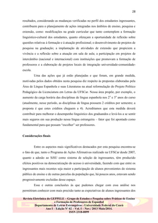 28
resultados, considerando as mudanças verificadas no perfil dos estudantes ingressantes,
contribuem para o planejamento de ações integradas nos âmbitos de ensino, pesquisa e
extensão, como: modificações na grade curricular que tanto contemplem a formação
linguístico-cultural dos estudantes, quanto ofereçam a oportunidade de reflexão sobre
questões relativas à formação e à atuação profissional; o desenvolvimento de projetos de
pesquisa na graduação; a implantação de atividades de extensão que propiciem a
vivência e a reflexão sobre a atuação em sala de aula; a participação em projetos de
intercâmbio (nacional e internacional) com instituições que promovam a formação de
professores e a elaboração de projetos locais de integração universidade-comunidadeescola.
Uma das ações que já estão planejadas e que foram, em grande medida,
motivadas pelos dados obtidos nesta pesquisa diz respeito às propostas elaboradas pela
Área de Língua Espanhola e suas Literaturas na atual reformulação do Projeto Político
Pedagógico da Licenciatura em Letras da UFSCar. Nossa área propõe, por exemplo, o
aumento da carga horária das disciplinas de língua espanhola nos 2 o e 3o anos do curso
(atualmente, nesse período, as disciplinas de língua possuem 2 créditos por semestre; a
proposta é que estes créditos cheguem a 4). Acreditamos que esta medida deverá
contribuir para melhorar o desempenho linguístico dos graduandos e levá-los a se sentir
mais seguros em sua produção nessa língua estrangeira – fator que foi apontado como
fundamental para que possam “escolher” ser professores.

Considerações finais

Entre os aspectos mais significativos destacados por esta pesquisa encontra-se
o fato de que, tanto o Programa de Ações Afirmativas realizado na UFSCar desde 2007,
quanto a adesão ao SiSU como sistema de seleção de ingressantes, têm produzido
efeitos positivos na democratização do acesso à universidade, fazendo com que entre os
ingressantes mais recentes seja maior a participação de alunos provenientes do sistema
público de ensino e de outras parcelas da população que, há poucos anos, estavam sendo
progressivamente excluídas desse espaço.
Essa e outras conclusões às que pudemos chegar com essa análise nos
permitiram conhecer com mais precisão tanto as expectativas de alunos ingressantes dos
Revista Eletrônica do GEPPELE – Grupo de Estudos e Pesquisa sobre Práticas de Ensino
e Formação de Professores de Espanhol
Departamento de Letras Estrangeiras - Universidade Federal do Ceará
Ano I – Edição Nº 02 – Vol. I – Nov./ 2013 Maio/2014.
ISSN 2318-0099

 