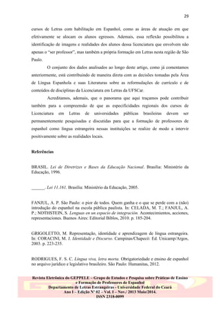 29
cursos de Letras com habilitação em Espanhol, como as áreas de atuação em que
efetivamente se alocam os alunos egressos. Ademais, essa reflexão possibilitou a
identificação de imagens e realidades dos alunos dessa licenciatura que envolvem não
apenas o “ser professor”, mas também a própria formação em Letras nesta região de São
Paulo.
O conjunto dos dados analisados ao longo deste artigo, como já comentamos
anteriormente, está contribuindo de maneira direta com as decisões tomadas pela Área
de Língua Espanhola e suas Literaturas sobre as reformulações de currículo e de
conteúdos de disciplinas da Licenciatura em Letras da UFSCar.
Acreditamos, ademais, que o panorama que aqui traçamos pode contribuir
também para a compreensão de que as especificidades regionais dos cursos de
Licenciatura

em

Letras

de

universidades

públicas

brasileiras

devem

ser

permanentemente pesquisadas e discutidas para que a formação de professores de
espanhol como língua estrangeira nessas instituições se realize de modo a intervir
positivamente sobre as realidades locais.

Referências

BRASIL. Lei de Diretrizes e Bases da Educação Nacional. Brasília: Ministério da
Educação, 1996.

______. Lei 11.161. Brasília: Ministério da Educação, 2005.

FANJUL, A. P. São Paulo: o pior de todos. Quem ganha e o que se perde com a (não)
introdução do espanhol na escola pública paulista. In: CELADA, M. T.; FANJUL, A.
P.; NOTHSTEIN, S. Lenguas en un espacio de integración. Acontecimientos, acciones,
representaciones. Buenos Aires: Editorial Biblos, 2010. p. 185-204.

GRIGOLETTO, M. Representação, identidade e aprendizagem de língua estrangeira.
In: CORACINI, M. J. Identidade e Discurso. Campinas/Chapecó: Ed. Unicamp/Argos,
2003. p. 223-235.

RODRIGUES, F. S. C. Língua viva, letra morta. Obrigatoriedade e ensino de espanhol
no arquivo jurídico e legislativo brasileiro. São Paulo: Humanitas, 2012.
Revista Eletrônica do GEPPELE – Grupo de Estudos e Pesquisa sobre Práticas de Ensino
e Formação de Professores de Espanhol
Departamento de Letras Estrangeiras - Universidade Federal do Ceará
Ano I – Edição Nº 02 – Vol. I – Nov./ 2013 Maio/2014.
ISSN 2318-0099

 