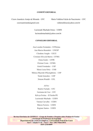 COMITÊ EDITORIAL

Cícero Anastácio Araújo de Miranda – UFC

Maria Valdênia Falcão do Nascimento – UFC

ciceroaamiranda@gmail.com

valdeniafalcao@yahoo.com.br

Lucineudo Machado Irineu – UERN
lucineudomachado@yahoo.com.br

CONSELHO EDITORIAL

Ana Lourdes Fernández - UFPelotas
Ana Mariza Benedetti – UNESP
Cleudene Aragão – UECE
Cristiano Silva de Barros - UFMG
Elena Godoi – UFPR
Elzimar Costa – UFMG
Gretel Fernández – USP
Maria Luisa Ortiz – UNB
Mônica Mayrink O'Kuinghttons – USP
Neide González – USP
Simone Rinaldi – UEL

Ad hoc
Beatriz Furtado – UFC
Germana da Cruz – UFC
Kélvya Freitas – IF/Sertão/PE
Lucineudo Machado – UERN
Tatiana Carvalho – UERN
Márcia Ferreira – UERN
Regiane Santos – UERN

Revista Eletrônica do GEPPELE – Grupo de Estudos e Pesquisa sobre Práticas de Ensino
e Formação de Professores de Espanhol
Departamento de Letras Estrangeiras - Universidade Federal do Ceará
Ano I – Edição Nº 02 – Vol. I – Nov./ 2013 Maio/2014.
ISSN 2318-0099

 