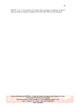 30
SOUZA, S. A. F. O movimento dos sentidos sobre as línguas estrangeiras no Brasil:
discurso, história e educação. Campinas: IEL/UNICAMP, 2005. Tese de doutorado.

Revista Eletrônica do GEPPELE – Grupo de Estudos e Pesquisa sobre Práticas de Ensino
e Formação de Professores de Espanhol
Departamento de Letras Estrangeiras - Universidade Federal do Ceará
Ano I – Edição Nº 02 – Vol. I – Nov./ 2013 Maio/2014.
ISSN 2318-0099

 