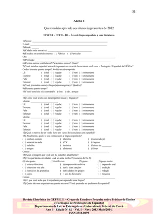 31
Anexo 1
Questionário aplicado aos alunos ingressantes de 2012
UFSCAR – CECH – DL – Área de língua espanhola e suas literaturas
1) Nome: _______________________________________________________________
E-mail: ________________________________________________________________
2) Idade: ______
3) Cidade onde mora(va): _____________________________________
4) Estudou em estabelecimento: ( ) Público ( ) Particular
Obs: _________________________________________________________________________
5) Profissão: _______________________________________________________________
6) Prestou outros vestibulares? Para outros cursos? Quais?
7) Você estudou espanhol antes de ingressar no curso de licenciatura em Letras – Português / Espanhol da UFSCar?
Onde e durante quanto tempo? Avalie seu desempenho
Lê:
( ) mal ( ) regular
( ) bem ( ) otimamente
Escreve:
( ) mal ( ) regular
( ) bem ( ) otimamente
Fala:
( ) mal ( ) regular
( ) bem ( ) otimamente
Entende:
( ) mal ( ) regular
( ) bem ( ) otimamente
8) Você já estudou outra(s) língua(s) estrangeira(s)? Qual(is)?
9) Durante quanto tempo?
10) Você concluiu o(s) curso(s)? ( ) sim ( ) não , porque
______________________________________________________
11) Como você avalia seu desempenho nessa(s) língua(s)?
Idioma: _______________________
Lê:
( ) mal ( ) regular
( ) bem ( ) otimamente
Escreve:
( ) mal ( ) regular
( ) bem ( ) otimamente
Fala:
( ) mal ( ) regular
( ) bem ( ) otimamente
Entende:
( ) mal ( ) regular
( ) bem ( ) otimamente
Idioma: _______________________
Lê:
( ) mal ( ) regular
( ) bem ( ) otimamente
Escreve:
( ) mal ( ) regular
( ) bem ( ) otimamente
Fala:
( ) mal ( ) regular
( ) bem ( ) otimamente
Entende:
( ) mal ( ) regular
( ) bem ( ) otimamente
12) Qual o motivo de ter vindo fazer um curso de licenciatura em espanhol?
13) Atualmente, qual é o seu contato com a língua espanhola?
( ) nenhum contato
( ) família
( ) namorado(a)
( ) somente na aula
( ) TV
( ) viagens
( ) trabalho
( ) música
( ) leitura de ________
( ) amigos
( ) Internet
( ) filmes
Outros: __________________________________________________________________
14) Qual a imagem que você tem do espanhol atualmente?
15) Em qual destas atividades você se sente melhor? (numerar de 0 a 3)
(0) não gosto
(1) indiferente
(2) gosto
(3) gosto muito
( ) leitura silenciosa
( ) compreensão auditiva
( ) expressão oral
( ) leitura em voz alta
( ) ativ. com canções
( ) tradução
( ) exercícios de gramática
( ) atividades em grupos
( ) redação
( ) jogos
( ) uso de dicionário
( ) pesquisa
Outras: _______________________________________________________________________
16) O que você acha que é importante para aprender uma língua?
17) Quais são suas expectativas quanto ao curso? Você pretende ser professor de espanhol?

Revista Eletrônica do GEPPELE – Grupo de Estudos e Pesquisa sobre Práticas de Ensino
e Formação de Professores de Espanhol
Departamento de Letras Estrangeiras - Universidade Federal do Ceará
Ano I – Edição Nº 02 – Vol. I – Nov./ 2013 Maio/2014.
ISSN 2318-0099

 
