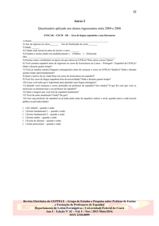 32
Anexo 2
Questionário aplicado aos alunos ingressantes entre 2004 e 2008
UFSCAR – CECH – DL – Área de língua espanhola e suas literaturas
1) Nome: _______________________________________________________________
2) Ano de ingresso no curso_______ Ano de finalização do curso _______
3) Idade: ______
4) Cidade onde mora(va) antes de iniciar o curso: _______
5) Estudou o ensino médio em estabelecimento: ( ) Público ( ) Particular
Obs: _________________________________________________________________________
5) Prestou outros vestibulares na época em que entrou na UFSCar? Para outros cursos? Quais?
6) Você estudou espanhol antes de ingressar no curso de licenciatura em Letras – Português / Espanhol da UFSCar?
Onde e durante quanto tempo?
7) Você já estudou outra(s) língua(s) estrangeira(s) antes de começar o curso na UFSCar? Qual(is)? Onde e durante
quanto tempo aproximadamente?
8) Qual o motivo de ter vindo fazer um curso de licenciatura em espanhol?
9) Você fez curso de língua espanhola fora da universidade? Onde e durante quanto tempo?
10) O que você acha que é importante para aprender uma língua estrangeira?
11) Quando você começou o curso, pretendia ser professor de espanhol? Isso mudou? O que fez com que você se
motivasse ou desmotivasse a ser professor de espanhol?
12) Qual a imagem que você tem do espanhol atualmente?
13) Você dá aulas atualmente? Onde? De que?
14) Caso seja professor de espanhol ou já tenha dado aulas de espanhol, indicar o nível, quando (ano) e onde (escola
pública ou privada/cidade):
(
(
(
(
(
(

) Ed. infantil – quando e onde:
) Ensino fundamental 1 – quando e onde:
) Ensino fundamental 2 – quando e onde:
) Ensino médio – quando e onde:
) Escola de idiomas – quando e onde:
) Aulas particulares – quando e onde:

Revista Eletrônica do GEPPELE – Grupo de Estudos e Pesquisa sobre Práticas de Ensino
e Formação de Professores de Espanhol
Departamento de Letras Estrangeiras - Universidade Federal do Ceará
Ano I – Edição Nº 02 – Vol. I – Nov./ 2013 Maio/2014.
ISSN 2318-0099

 