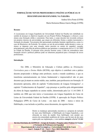 33
FORMAÇÃO DE NOVOS PROFESSORES E POLÍTICAS PÚBLICAS: O
DESCOMPASSO DO ESPANHOL NA PARAÍBA
Andrea Silva Ponte (UFPB)
María Hortensia Blanco García Murga (UFPB)

Resumo
A Licenciatura em Língua Espanhola da Universidade Federal da Paraíba tem trabalhado no
sentido de alcançar os objetivos traçados em seu Projeto Político Pedagógico e oferecer a seus
alunos uma formação sólida e consistente. Para tanto, o corpo docente tem investido esforços
em projetos internos da universidade, que atuam em diferentes frentes e podem incrementar a
formação do alunado. Tais projetos têm apresentado resultados bastante significativos, como é o
caso da Monitoria e da Extensão. No entanto, ao sair da universidade, ainda durante o curso, os
alunos se deparam com uma situação muito precária no ensino de espanhol, causada,
principalmente, pela falta de políticas públicas que garantam o cumprimento da Lei 11.161/2005
no Estado da Paraíba. O presente texto procura mostrar como a falta de consonância entre
formação inicial e políticas públicas pode ser altamente prejudicial para a formação de novos
profissionais.

Introdução

Em 2006, o Ministério de Educação e Cultura publica as Orientações
Curriculares para o Ensino Médio (OCEM), cujo objetivo é contribuir com a prática
docente propiciando o diálogo entre professor, escola e mundo acadêmico, o que as
transforma automaticamente em leitura fundamental e imprescindível não só para
docentes que já atuam no ensino médio, mas, também, para professores em formação. O
documento apresenta, além do capítulo “Conhecimentos de Línguas Estrangeiras”, o
capítulo “Conhecimentos de Espanhol”, cuja presença se justifica pela obrigatoriedade
da oferta de língua espanhola no ensino médio, determinada pela Lei 11.161/2005. É
também em 2006 que tem início a Licenciatura em Língua Espanhola do Curso de
Letras da Universidade Federal da Paraíba (UFPB). A aprovação do Projeto Político
Pedagógico (PPP) do Curso de Letras – em maio de 2006 – marca o início da
Habilitação, e sua inclusão se justifica, nesse documento, da seguinte forma:

Dentre as mudanças apresentadas encontra-se a proposta de inclusão
de mais uma Habilitação: a Habilitação em Língua Espanhola, a ser
oferecida no turno da manhã. Essa habilitação vem atender aos
anseios da comunidade acadêmica de Letras, que há mais de dez anos
espera pela sua implantação, e vem também cumprir a Lei nº 11.161
Revista Eletrônica do GEPPELE – Grupo de Estudos e Pesquisa sobre Práticas de Ensino
e Formação de Professores de Espanhol
Departamento de Letras Estrangeiras - Universidade Federal do Ceará
Ano I – Edição Nº 02 – Vol. I – Nov./ 2013 Maio/2014.
ISSN 2318-0099

 