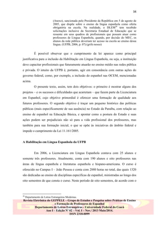 34
(Anexo), sancionada pelo Presidente da República em 5 de agosto de
2005, que dispõe sobre o ensino da língua espanhola como oferta
obrigatória na escola. Na realidade, o DLEM20 tem recebido
solicitações inclusive da Secretaria Estadual de Educação que se
ressente em seus quadros de profissionais que possam atuar como
professores de Língua Espanhola, quando, por decisão do MEC, os
alunos da rede pública deveriam ter acesso na escola ao ensino dessa
língua. (UFPB, 2006, p. 07) (grifo nosso)

É possível observar que o cumprimento da lei aparece como principal
justificativa para a inclusão da Habilitação em Língua Espanhola, ou seja, a instituição
deve capacitar profissionais que futuramente atuarão no ensino médio nas redes pública
e privada. O intuito da UFPB é, portanto, agir em consonância com outras ações do
governo federal, como, por exemplo, a inclusão do espanhol nas OCEM, mencionadas
acima.
O presente texto, assim, tem dois objetivos: o primeiro é mostrar alguns dos
projetos – e os sucessos e dificuldades que acarretam – que fazem parte da Licenciatura
em Espanhol, cujo objetivo primordial é oferecer uma formação de qualidade aos
futuros professores. O segundo objetivo é traçar um pequeno histórico das políticas
públicas (mais especificamente de sua ausência) no Estado da Paraíba, com relação ao
ensino de espanhol na Educação Básica, e apontar como a postura do Estado e suas
ações podem ser prejudiciais não só para a vida profissional dos professores, mas
também para sua formação inicial, o que se opõe às iniciativas do âmbito federal e
impede o cumprimento da Lei 11.161/2005.

A Habilitação em Língua Espanhola da UFPB

Em 2006, a Licenciatura em Língua Espanhola contava com 25 alunos e
somente três professores. Atualmente, conta com 190 alunos e oito professores nas
áreas de língua espanhola e literaturas espanhola e hispano-americana. O curso é
oferecido no Campus I – João Pessoa e conta com 2880 horas no total, das quais 1320
são dedicadas ao ensino de disciplinas específicas de espanhol, ministradas ao longo dos
oito semestres de que consta o curso. Neste período de oito semestres, de acordo com o

20

Departamento de Letras Estrangeiras Modernas.

Revista Eletrônica do GEPPELE – Grupo de Estudos e Pesquisa sobre Práticas de Ensino
e Formação de Professores de Espanhol
Departamento de Letras Estrangeiras - Universidade Federal do Ceará
Ano I – Edição Nº 02 – Vol. I – Nov./ 2013 Maio/2014.
ISSN 2318-0099

 
