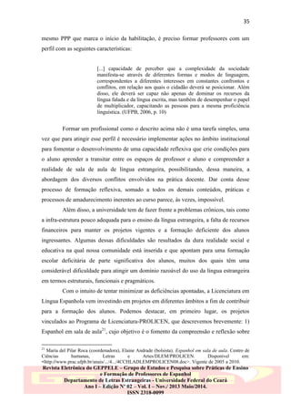 35
mesmo PPP que marca o início da habilitação, é preciso formar professores com um
perfil com as seguintes características:

[...] capacidade de perceber que a complexidade da sociedade
manifesta-se através de diferentes formas e modos de linguagem,
correspondentes a diferentes interesses em constantes confrontos e
conflitos, em relação aos quais o cidadão deverá se posicionar. Além
disso, ele deverá ser capaz não apenas de dominar os recursos da
língua falada e da língua escrita, mas também de desempenhar o papel
de multiplicador, capacitando as pessoas para a mesma proficiência
linguística. (UFPB, 2006, p. 10)

Formar um profissional como o descrito acima não é uma tarefa simples, uma
vez que para atingir esse perfil é necessário implementar ações no âmbito institucional
para fomentar o desenvolvimento de uma capacidade reflexiva que crie condições para
o aluno aprender a transitar entre os espaços de professor e aluno e compreender a
realidade de sala de aula de língua estrangeira, possibilitando, dessa maneira, a
abordagem dos diversos conflitos envolvidos na prática docente. Dar conta desse
processo de formação reflexiva, somado a todos os demais conteúdos, práticas e
processos de amadurecimento inerentes ao curso parece, às vezes, impossível.
Além disso, a universidade tem de fazer frente a problemas crônicos, tais como
a infra-estrutura pouco adequada para o ensino da língua estrangeira, a falta de recursos
financeiros para manter os projetos vigentes e a formação deficiente dos alunos
ingressantes. Algumas dessas dificuldades são resultados da dura realidade social e
educativa na qual nossa comunidade está inserida e que apontam para uma formação
escolar deficitária de parte significativa dos alunos, muitos dos quais têm uma
considerável dificuldade para atingir um domínio razoável do uso da língua estrangeira
em termos estruturais, funcionais e pragmáticos.
Com o intuito de tentar minimizar as deficiências apontadas, a Licenciatura em
Língua Espanhola vem investindo em projetos em diferentes âmbitos a fim de contribuir
para a formação dos alunos. Podemos destacar, em primeiro lugar, os projetos
vinculados ao Programa de Licenciatura-PROLICEN, que descrevemos brevemente: 1)
Espanhol em sala de aula21, cujo objetivo é o fomento da compreensão e reflexão sobre
21

María del Pilar Roca (coordenadora), Elaine Andrade (bolsista). Espanhol em sala de aula. Centro de
Ciências
humanas,
Letras
e
Artes/DLEM/PROLICEN.
Disponível
em:
<http://www.prac.ufpb.br/anais/.../4.../4CCHLADLEMPROLICEN08.doc>. Vigente de 2005 a 2010.

Revista Eletrônica do GEPPELE – Grupo de Estudos e Pesquisa sobre Práticas de Ensino
e Formação de Professores de Espanhol
Departamento de Letras Estrangeiras - Universidade Federal do Ceará
Ano I – Edição Nº 02 – Vol. I – Nov./ 2013 Maio/2014.
ISSN 2318-0099

 