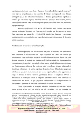 36
a prática docente, tendo como foco a figura do observador; 2) Garimpando palavras22,
com foco na aprendizagem e na aquisição do léxico em Espanhol como Língua
Estrangeira (ELE) por estudantes brasileiros; 3) Horacio Quiroga: teoria e prática do
conto23, que tem como objetivo principal analisar a produção desse escritor, usando
como suporte os textos sobre o conto enquanto gênero, de autores como Poe, Cortázar e
o próprio Quiroga.
Além dos projetos do PROLICEN, a licenciatura conta também com outros,
como o projeto de Monitoria e o Programa de Extensão, que descrevemos a seguir.
Cabe mencionar que todos eles – PROLICEN, Monitoria e Extensão – apresentam
resultados positivos, o que indica sua importância como parte do processo de formação
inicial dos alunos.

Monitoria: um processo de retroalimentação

Bastante presente nas universidades em geral, a monitoria tem apresentado
bons resultados na Licenciatura em Língua Espanhola da UFPB. Os alunos que
ingressam no curso enfrentam uma série de dificuldades concretas, dentre elas cabe
destacar o desafio de alcançar um grau de proficiência avançado em língua espanhola
em quatro anos, desenvolver uma atitude reflexiva com relação à língua, sua estrutura e
seu funcionamento, além de dar conta de todo o arcabouço teórico relacionado à
linguística, à literatura e às teorias e práticas de ensino. Essas dificuldades se agravam
pelo fato de que, entre o ensino médio e o ensino superior, há um salto gigantesco da
carga de leitura de textos teóricos, geralmente densos e complexos. Devido a
deficiências na formação básica, é frequente encontrar alunos com limitações na
compreensão dos textos, o que prejudica sensivelmente o acompanhamento de
discussões e a apreensão de conceitos fundamentais de muitas disciplinas.
Diante desse quadro, a monitoria apresenta resultados efetivos tanto para o
aluno monitor como para os alunos por ele atendidos, em um processo de
22

Ana Berenice Peres Martorelli (coordenadora), Julianne Paulinelli Rodrigues (bolsista). Garimpando
palavras. Centro de Ciências Humanas, Letras e Artes/DLEM/Projeto PROLICEN. Disponível em:
<http://www.prac.ufpb.br/anais/XIenexXIIenid/enid/prolicen/apresoraltrabresum4.html>.
23
Maria Luiza Teixeira (coordenadora), Joaquim Lopes (bolsista). A relação entre o espaço e os
protagonistas no conto El almohadón de pluma, de Horacio Quiroga. Centro de Ciências Humanas,
Letras
e
Artes/DLEM/PROLICEN.
Disponível
em:
<http://www.prac.ufpb.br/anais/XIIENEX.../4/4CCHLADLEMPL02.doc>.

Revista Eletrônica do GEPPELE – Grupo de Estudos e Pesquisa sobre Práticas de Ensino
e Formação de Professores de Espanhol
Departamento de Letras Estrangeiras - Universidade Federal do Ceará
Ano I – Edição Nº 02 – Vol. I – Nov./ 2013 Maio/2014.
ISSN 2318-0099

 