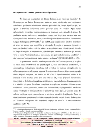 38
O Programa de Extensão: quando o aluno é professor.
No início da Licenciatura em Língua Espanhola, os cursos de Extensão24 do
Departamento de Letras Estrangeiras Modernas eram ministrados por professores
substitutos, geralmente contratados somente para esse fim, o que significa que, na
época, a Extensão funcionava como qualquer curso de idiomas. Após sofrer
reformulações profundas, o programa passou a funcionar com a atuação de alunos da
graduação como professores, tornando-se, assim, um importante espaço para sua
formação docente. Foi criado, então, o atual Programa Departamental de Extensão em
Línguas Estrangeiras (PRODELE)25 do DLEM, que nasceu com o objetivo prioritário
de criar um espaço que possibilite a integração de ensino e pesquisa, fomente o
exercício da observação e reflexão sobre a ação pedagógica no cenário da sala de aula
de língua estrangeira e, dessa maneira, contribua para a formação de alunos que possam
vir a se tornar “multiplicadores de experiências em que verdadeiramente acreditem” e
não em meros “reprodutores de ideias prontas e acabadas” (DOURADO, 2007, p. 174).
A proposta de trabalho prevista para as aulas da Extensão parte de princípios
da visão sócio-construtivista de aprendizagem e, dada sua natureza colaborativa, a
construção de conhecimento na aula de ELE se realiza por meio da interação entre os
diferentes agentes envolvidos no processo de ensino-aprendizagem. Como consequência
dessa proposta surgiram, no âmbito do PRODELE, questionamentos como o de
repensar o livro didático como pivô das aulas de LE, o que propiciou mecanismos
interpretativos de (re)configuração de sentidos sobre o espanhol como língua estrangeira
e o trabalho, por parte dos alunos estagiários, com gêneros textuais e diversos temas
transversais. A isso, soma-se o contato com a comunidade, o que possibilita o trabalho
com a construção de atitudes cidadãs no contexto de ensino de ELE e, assim, a sala de
aula se configura como espaço discursivo aberto ao exercício da cidadania. Tanto os
questionamentos quanto as ações propiciadas pelo trabalho em sala de aula do Programa
de Extensão configuram um importante espaço de reflexão e amadurecimento
acadêmico na UFPB.
24

O Programa de Extensão do Departamento de Letras Estrangeiras Modernas oferece cursos de inglês,
francês, espanhol e alemão para a comunidade.
25
O Programa Departamental de Extensão em Línguas Estrangeiras (PRODELE) foi elaborado e
implementado no período de 2009 pelas professoras Francieli Freudenberger Martiny (coordenadora) e
María Hortensia Blanco García Murga (vice-coordenadora).

Revista Eletrônica do GEPPELE – Grupo de Estudos e Pesquisa sobre Práticas de Ensino
e Formação de Professores de Espanhol
Departamento de Letras Estrangeiras - Universidade Federal do Ceará
Ano I – Edição Nº 02 – Vol. I – Nov./ 2013 Maio/2014.
ISSN 2318-0099

 