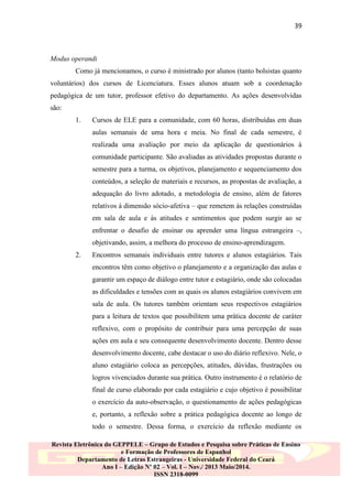 39

Modus operandi
Como já mencionamos, o curso é ministrado por alunos (tanto bolsistas quanto
voluntários) dos cursos de Licenciatura. Esses alunos atuam sob a coordenação
pedagógica de um tutor, professor efetivo do departamento. As ações desenvolvidas
são:
1.

Cursos de ELE para a comunidade, com 60 horas, distribuídas em duas
aulas semanais de uma hora e meia. No final de cada semestre, é
realizada uma avaliação por meio da aplicação de questionários à
comunidade participante. São avaliadas as atividades propostas durante o
semestre para a turma, os objetivos, planejamento e sequenciamento dos
conteúdos, a seleção de materiais e recursos, as propostas de avaliação, a
adequação do livro adotado, a metodologia de ensino, além de fatores
relativos à dimensão sócio-afetiva – que remetem às relações construídas
em sala de aula e às atitudes e sentimentos que podem surgir ao se
enfrentar o desafio de ensinar ou aprender uma língua estrangeira –,
objetivando, assim, a melhora do processo de ensino-aprendizagem.

2.

Encontros semanais individuais entre tutores e alunos estagiários. Tais
encontros têm como objetivo o planejamento e a organização das aulas e
garantir um espaço de diálogo entre tutor e estagiário, onde são colocadas
as dificuldades e tensões com as quais os alunos estagiários convivem em
sala de aula. Os tutores também orientam seus respectivos estagiários
para a leitura de textos que possibilitem uma prática docente de caráter
reflexivo, com o propósito de contribuir para uma percepção de suas
ações em aula e seu consequente desenvolvimento docente. Dentro desse
desenvolvimento docente, cabe destacar o uso do diário reflexivo. Nele, o
aluno estagiário coloca as percepções, atitudes, dúvidas, frustrações ou
logros vivenciados durante sua prática. Outro instrumento é o relatório de
final de curso elaborado por cada estagiário e cujo objetivo é possibilitar
o exercício da auto-observação, o questionamento de ações pedagógicas
e, portanto, a reflexão sobre a prática pedagógica docente ao longo de
todo o semestre. Dessa forma, o exercício da reflexão mediante os

Revista Eletrônica do GEPPELE – Grupo de Estudos e Pesquisa sobre Práticas de Ensino
e Formação de Professores de Espanhol
Departamento de Letras Estrangeiras - Universidade Federal do Ceará
Ano I – Edição Nº 02 – Vol. I – Nov./ 2013 Maio/2014.
ISSN 2318-0099

 