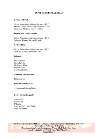 EXPEDIENTE DESTA EDIÇÃO

Comitê editorial
Cícero Anastácio Araújo de Miranda – UFC
Maria Valdênia Falcão do Nascimento – UFC
Lucineudo Machado Irineu – UERN
Formatação e diagramação
Cícero Anastácio Araújo de Miranda – UFC
Cristiano Silva de Barros (UFMG)
Revisão Final
Cícero Anastácio Araújo de Miranda – UFC
Cristiano Silva de Barros (UFMG)
Bolsistas
Jéssika Brasil
Livya Pereira
Elisângela Silva
Tatiana Alves
Gerlylson Santos
Gestão do blog e do site
Tatiana Alves
E-mail e comunicação
revistageppele@gmail.com

Dados para catalografia
Número 02
Volume 01
1ª Edição
Ano Nov/ 2013 Mai/ 2014
ISSN 2318-0099

Revista Eletrônica do GEPPELE – Grupo de Estudos e Pesquisa sobre Práticas de Ensino
e Formação de Professores de Espanhol
Departamento de Letras Estrangeiras - Universidade Federal do Ceará
Ano I – Edição Nº 02 – Vol. I – Nov./ 2013 Maio/2014.
ISSN 2318-0099

 