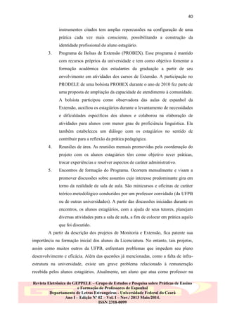 40
instrumentos citados tem amplas repercussões na configuração de uma
prática cada vez mais consciente, possibilitando a construção da
identidade profissional do aluno estagiário.
3.

Programa de Bolsas de Extensão (PROBEX). Esse programa é mantido
com recursos próprios da universidade e tem como objetivo fomentar a
formação acadêmica dos estudantes da graduação a partir de seu
envolvimento em atividades dos cursos de Extensão. A participação no
PRODELE de uma bolsista PROBEX durante o ano de 2010 fez parte de
uma proposta de ampliação da capacidade de atendimento à comunidade.
A bolsista participou como observadora das aulas de espanhol da
Extensão, auxiliou os estagiários durante o levantamento de necessidades
e dificuldades específicas dos alunos e colaborou na elaboração de
atividades para alunos com menor grau de proficiência linguística. Ela
também estabeleceu um diálogo com os estagiários no sentido de
contribuir para a reflexão da prática pedagógica.

4.

Reuniões de área. As reuniões mensais promovidas pela coordenação do
projeto com os alunos estagiários têm como objetivo rever práticas,
trocar experiências e resolver aspectos de caráter administrativo.

5.

Encontros de formação do Programa. Ocorrem mensalmente e visam a
promover discussões sobre assuntos cujo interesse predominante gira em
torno da realidade de sala de aula. São minicursos e oficinas de caráter
teórico-metodológico conduzidos por um professor convidado (da UFPB
ou de outras universidades). A partir das discussões iniciadas durante os
encontros, os alunos estagiários, com a ajuda de seus tutores, planejam
diversas atividades para a sala de aula, a fim de colocar em prática aquilo
que foi discutido.

A partir da descrição dos projetos de Monitoria e Extensão, fica patente sua
importância na formação inicial dos alunos da Licenciatura. No entanto, tais projetos,
assim como muitos outros da UFPB, enfrentam problemas que impedem seu pleno
desenvolvimento e eficácia. Além das questões já mencionadas, como a falta de infraestrutura na universidade, existe um grave problema relacionado à remuneração
recebida pelos alunos estagiários. Atualmente, um aluno que atua como professor na
Revista Eletrônica do GEPPELE – Grupo de Estudos e Pesquisa sobre Práticas de Ensino
e Formação de Professores de Espanhol
Departamento de Letras Estrangeiras - Universidade Federal do Ceará
Ano I – Edição Nº 02 – Vol. I – Nov./ 2013 Maio/2014.
ISSN 2318-0099

 