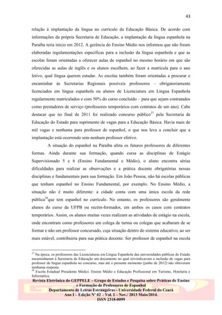 43
relação à implantação da língua no currículo da Educação Básica. De acordo com
informações da própria Secretaria de Educação, a implantação da língua espanhola na
Paraíba teria início em 2012. A gerência do Ensino Médio nos informou que não foram
elaboradas regulamentações específicas para a inclusão da língua espanhola e que as
escolas foram orientadas a oferecer aulas de espanhol no mesmo horário em que são
oferecidas as aulas de inglês e os alunos escolhem, ao fazer a matrícula para o ano
letivo, qual língua querem estudar. As escolas também foram orientadas a procurar e
encaminhar às Secretarias Regionais possíveis professores – obrigatoriamente
licenciados em língua espanhola ou alunos de Licenciatura em Língua Espanhola
regularmente matriculados e com 50% do curso concluído – para que sejam contratados
como prestadores de serviço (professores temporários com contratos de um ano). Cabe
destacar que no final de 2011 foi realizado concurso público 27 pela Secretaria de
Educação do Estado para suprimento de vagas para a Educação Básica. Havia mais de
mil vagas e nenhuma para professor de espanhol, o que nos leva a concluir que a
implantação está ocorrendo sem nenhum professor efetivo.
A situação do espanhol na Paraíba afeta os futuros professores de diferentes
formas. Ainda durante sua formação, quando cursa as disciplinas de Estágio
Supervisionado 5 e 6 (Ensino Fundamental e Médio), o aluno encontra sérias
dificuldades para realizar as observações e a prática docente obrigatórias nessas
disciplinas e fundamentais para sua formação. Em João Pessoa, não há escolas públicas
que tenham espanhol no Ensino Fundamental, por exemplo. No Ensino Médio, a
situação não é muito diferente: a cidade conta com uma única escola da rede
pública28que tem espanhol no currículo. No entanto, os professores são geralmente
alunos do curso da UFPB ou recém-formados, em ambos os casos com contratos
temporários. Assim, os alunos muitas vezes realizam as atividades de estágio na escola,
onde encontram como professores um colega de turma ou colegas que acabaram de se
formar e não um professor concursado, cuja situação dentro do sistema educativo, ao ser
mais estável, contribuiria para sua prática docente. Ser professor de espanhol na escola

27

Na época, os professores das Licenciaturas em Língua Espanhola das universidades públicas do Estado
encaminharam à Secretaria de Educação um documento no qual reivindicavam a inclusão de vagas para
professor de língua espanhola no concurso, mas até o presente momento (junho de 2012) não obtiveram
nenhuma resposta.
28
Escola Estadual Presidente Médici. Ensino Médio e Educação Profissional em Turismo, Hotelaria e
Informática.

Revista Eletrônica do GEPPELE – Grupo de Estudos e Pesquisa sobre Práticas de Ensino
e Formação de Professores de Espanhol
Departamento de Letras Estrangeiras - Universidade Federal do Ceará
Ano I – Edição Nº 02 – Vol. I – Nov./ 2013 Maio/2014.
ISSN 2318-0099

 