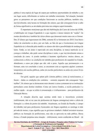 44
pública é uma espécie de lugar de espera por melhores oportunidades de trabalho e, em
um lugar assim, dificilmente se realiza um trabalho consistente. Tal situação, bastante
grave se pensarmos em que condições funcionam as escolas públicas, também cria,
inevitavelmente, uma lacuna na formação dos alunos, que não conseguem levar a cabo
de forma significativa as atividades previstas nos estágios supervisionados.
É importante mencionar que das três habilitações do Curso de Letras da UFPB,
a habilitação em Língua Espanhola é a que registra o menor número de “saídas”: há
muitas desistências e também há vários alunos que demoram muitos anos em se formar.
Dos 25 alunos que ingressaram em 2006, somente 02 se formaram em 2010. Esse baixo
índice de conclusões se deve, por um lado, ao fato de que a Licenciatura em Língua
Espanhola só é oferecida pela manhã e os alunos não têm a possibilidade de mudança de
turno. Então, se um aluno é reprovado em uma disciplina, se tranca matrícula ou se
começa a trabalhar, não pode cursar disciplinas à noite, o que inevitavelmente atrasa a
conclusão do curso. A evasão também é bastante significativa: muitos alunos, ao
conhecerem a oferta e as condições de trabalho para professores de espanhol no Estado,
abandonam o curso por julgar que não vale a pena. Aqueles que permanecem e se
formam, uma vez concluído o curso, se encontram com as seguintes opções: contratos
temporários em escolas públicas, aulas em escolas particulares ou aulas em cursos livres
de idiomas.
Em geral, aqueles que optam pelo sistema público, como já mencionamos, o
fazem – dadas as condições dos contratos – somente enquanto não conseguem “algo
melhor”. Os alunos que se destacaram mais durante o curso costumam ter as instituições
particulares como destino imediato. Como em outros Estados, a escola particular é a
melhor opção – no que se refere à remuneração e à infraestrutura – para professores da
Educação Básica.
A situação descrita aqui acentua ainda mais a incoerência existente
(infelizmente, não só no caso de professores de línguas estrangeiras) entre a oferta de
formação e a oferta de postos de trabalho. Atualmente, no Estado da Paraíba, o campo
de trabalho real para professores licenciados em língua espanhola se restringe à rede
privada de ensino, o que significa que os governos estadual e federal investem recursos
públicos na formação de profissionais, mas não os aproveita na rede pública. Dessa
forma, o Estado perpetua uma situação – infelizmente, muito conhecida no Brasil – de
Revista Eletrônica do GEPPELE – Grupo de Estudos e Pesquisa sobre Práticas de Ensino
e Formação de Professores de Espanhol
Departamento de Letras Estrangeiras - Universidade Federal do Ceará
Ano I – Edição Nº 02 – Vol. I – Nov./ 2013 Maio/2014.
ISSN 2318-0099

 