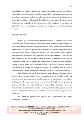 45
desigualdade no ensino: enquanto as escolas particulares recrutam os melhores
professores – também professores mais bem remunerados – e conseguem fazer com que
seus alunos tenham uma melhor formação e, portanto, maiores oportunidades para o
acesso à universidade e a diferentes âmbitos laborais, o aluno da escola pública, ao ter
professores mal preparados e mal remunerados, sofre a carência de um ensino de
qualidade e suas oportunidades de formação e emprego se veem substancialmente
reduzidas.

Considerações finais

Tudo o que foi anteriormente exposto nos remete às perguntas implícitas no
título deste texto: a formação inicial de professores pode sobreviver às posturas políticas
dos Estados? Em que medida o contexto da educação afeta a formação inicial de futuros
profissionais? No caso dos professores de espanhol da Paraíba, acreditamos que a
situação atual do sistema estadual de educação tem consequências muito negativas
sobre os futuros profissionais, que já saem da universidade dispostos a consolidar sua
vida profissional em instituições privadas de ensino: o caminho oposto ao que
consideramos ideal em se tratando de profissionais formados por uma instituição
pública. A universidade investe esforços em ações que levam o aluno a transitar e
posteriormente se colocar adequadamente no papel de professor, mas as políticas
públicas chocam com tais ações ao não reconhecer o professor em nenhuma instância.
Vale salientar que não é nossa intenção supervalorizar a formação que os
alunos recebem na universidade; somos conscientes de que a formação inicial pode
sempre melhorar e deve constantemente buscar formas de incrementar e consolidar os
conhecimentos dos alunos nas diferentes áreas de sua formação. O que queremos é
chamar a atenção para a necessidade de políticas públicas coerentes que possam
funcionar em consonância com o trabalho realizado pelas universidades públicas, não só
no que se refere à formação inicial, mas também à formação continuada de profissionais
da educação.
As OCEM, ao explicitar seus objetivos em “Conhecimentos em Línguas
Estrangeiras”, afirmam:

Revista Eletrônica do GEPPELE – Grupo de Estudos e Pesquisa sobre Práticas de Ensino
e Formação de Professores de Espanhol
Departamento de Letras Estrangeiras - Universidade Federal do Ceará
Ano I – Edição Nº 02 – Vol. I – Nov./ 2013 Maio/2014.
ISSN 2318-0099

 