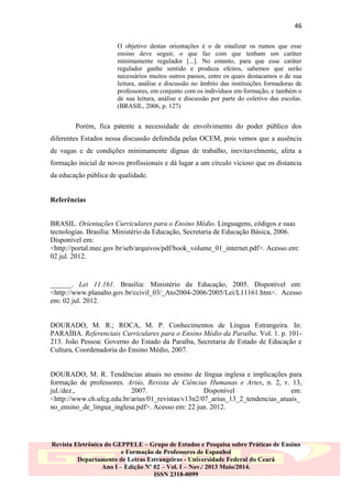 46
O objetivo destas orientações é o de sinalizar os rumos que esse
ensino deve seguir, o que faz com que tenham um caráter
minimamente regulador [...]. No entanto, para que esse caráter
regulador ganhe sentido e produza efeitos, sabemos que serão
necessários muitos outros passos, entre os quais destacamos o de sua
leitura, análise e discussão no âmbito das instituições formadoras de
professores, em conjunto com os indivíduos em formação, e também o
de sua leitura, análise e discussão por parte do coletivo das escolas.
(BRASIL, 2006, p. 127)

Porém, fica patente a necessidade de envolvimento do poder público dos
diferentes Estados nessa discussão defendida pelas OCEM, pois vemos que a ausência
de vagas e de condições minimamente dignas de trabalho, inevitavelmente, afeta a
formação inicial de novos profissionais e dá lugar a um círculo vicioso que os distancia
da educação pública de qualidade.

Referências
BRASIL. Orientações Curriculares para o Ensino Médio. Linguagens, códigos e suas
tecnologias. Brasília: Ministério da Educação, Secretaria de Educação Básica, 2006.
Disponível em:
<http://portal.mec.gov.br/seb/arquivos/pdf/book_volume_01_internet.pdf>. Acesso em:
02 jul. 2012.

______. Lei 11.161. Brasília: Ministério da Educação, 2005. Disponível em:
<http://www.planalto.gov.br/ccivil_03/_Ato2004-2006/2005/Lei/L11161.htm>. Acesso
em: 02 jul. 2012.

DOURADO, M. R.; ROCA, M. P. Conhecimentos de Língua Estrangeira. In:
PARAÍBA. Referenciais Curriculares para o Ensino Médio da Paraíba. Vol. 1. p. 101213. João Pessoa: Governo do Estado da Paraíba, Secretaria de Estado de Educação e
Cultura, Coordenadoria do Ensino Médio, 2007.

DOURADO, M. R. Tendências atuais no ensino de língua inglesa e implicações para
formação de professores. Ariús, Revista de Ciências Humanas e Artes, n. 2, v. 13,
jul./dez.,
2007.
Disponível
em:
<http://www.ch.ufcg.edu.br/arius/01_revistas/v13n2/07_arius_13_2_tendencias_atuais_
no_ensino_de_lingua_inglesa.pdf>. Acesso em: 22 jun. 2012.

Revista Eletrônica do GEPPELE – Grupo de Estudos e Pesquisa sobre Práticas de Ensino
e Formação de Professores de Espanhol
Departamento de Letras Estrangeiras - Universidade Federal do Ceará
Ano I – Edição Nº 02 – Vol. I – Nov./ 2013 Maio/2014.
ISSN 2318-0099

 