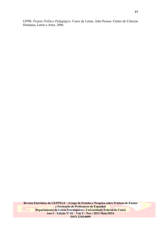47
UFPB. Projeto Político Pedagógico. Curso de Letras. João Pessoa: Centro de Ciências
Humanas, Letras e Artes, 2006.

Revista Eletrônica do GEPPELE – Grupo de Estudos e Pesquisa sobre Práticas de Ensino
e Formação de Professores de Espanhol
Departamento de Letras Estrangeiras - Universidade Federal do Ceará
Ano I – Edição Nº 02 – Vol. I – Nov./ 2013 Maio/2014.
ISSN 2318-0099

 
