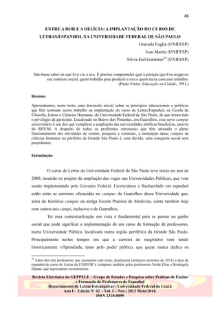 48
ENTRE A DOR E A DELÍCIA: A IMPLANTAÇÃO DO CURSO DE
LETRAS/ESPANHOL NA UNIVERSIDADE FEDERAL DE SÃO PAULO
Graciela Foglia (UNIFESP)
Ivan Martin (UNIFESP)
Silvia Etel Gutiérrez29 (UNIFESP)
Não basta saber ler que Eva viu a uva. É preciso compreender qual a posição que Eva ocupa no
seu contexto social, quem trabalha para produzir a uva e quem lucra com esse trabalho.
(Paulo Freire. Educação na Cidade, 1991.)
Resumo
Apresentamos, neste texto, uma discussão inicial sobre os princípios educacionais e políticos
que têm norteado nosso trabalho na implantação do curso de Letras/Espanhol, na Escola de
Filosofia, Letras e Ciências Humanas, da Universidade Federal de São Paulo, de que temos tido
o privilégio de participar. Localizado no Bairro dos Pimentas, em Guarulhos, esse novo campus
universitário é um dos que compõem a ampliação das universidades públicas brasileiras, através
do REUNI. A despeito de todos os problemas estruturais que têm atrasado o pleno
funcionamento das atividades de ensino, pesquisa e extensão, a instalação desse campus de
ciências humanas na periferia da Grande São Paulo é, sem dúvida, uma conquista social sem
precedentes.

Introdução
O curso de Letras da Universidade Federal de São Paulo teve início no ano de
2009, inserido no projeto de ampliação das vagas nas Universidades Públicas, que vem
sendo implementado pelo Governo Federal. Licenciatura e Bacharelado em espanhol
estão entre as carreiras oferecidas no campus de Guarulhos dessa Universidade que,
além do histórico campus da antiga Escola Paulista de Medicina, conta também hoje
com outros seis campi, inclusive o de Guarulhos.
Ter essa contextualização em vista é fundamental para se pensar no ganho
social que pode significar a implementação de um curso de formação de professores,
numa Universidade Pública, localizada numa região periférica da Grande São Paulo.
Principalmente nestes tempos em que a carreira do magistério vem sendo
historicamente vilipendiada, tanto pelo poder público, que quase nunca dedica os
29

Além dos três professores que assinamos este texto, atualmente (primeiro semestre de 2012) a área de
espanhol do curso de Letras da UNIFESP é composta também pelas professoras Neide Elias e Rosângela
Dantas, que ingressaram recentemente.

Revista Eletrônica do GEPPELE – Grupo de Estudos e Pesquisa sobre Práticas de Ensino
e Formação de Professores de Espanhol
Departamento de Letras Estrangeiras - Universidade Federal do Ceará
Ano I – Edição Nº 02 – Vol. I – Nov./ 2013 Maio/2014.
ISSN 2318-0099

 