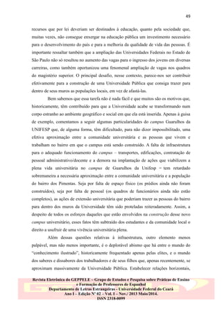 49
recursos que por lei deveriam ser destinados à educação, quanto pela sociedade que,
muitas vezes, não consegue enxergar na educação pública um investimento necessário
para o desenvolvimento do país e para a melhoria da qualidade de vida das pessoas. É
importante ressaltar também que a ampliação das Universidades Federais no Estado de
São Paulo não só resultou no aumento das vagas para o ingresso dos jovens em diversas
carreiras, como também oportunizou uma fenomenal ampliação de vagas nos quadros
do magistério superior. O principal desafio, nesse contexto, parece-nos ser contribuir
efetivamente para a construção de uma Universidade Pública que consiga trazer para
dentro de seus muros as populações locais, em vez de afastá-las.
Bem sabemos que essa tarefa não é nada fácil e que muitos são os motivos que,
historicamente, têm contribuído para que a Universidade acabe se transformando num
corpo estranho ao ambiente geográfico e social em que ela está inserida. Apenas à guisa
de exemplo, comentamos a seguir algumas particularidades do campus Guarulhos da
UNIFESP que, de alguma forma, têm dificultado, para não dizer impossibilitado, uma
efetiva aproximação entre a comunidade universitária e as pessoas que vivem e
trabalham no bairro em que o campus está sendo construído. A falta de infraestrutura
para o adequado funcionamento do campus – transportes, edificações, contratação de
pessoal administrativo/docente e a demora na implantação de ações que viabilizem a
plena vida universitária no campus de Guarulhos da Unifesp ̶ tem retardado
sobremaneira a necessária aproximação entre a comunidade universitária e a população
do bairro dos Pimentas. Seja por falta de espaço físico (os prédios ainda não foram
construídos), seja por falta de pessoal (os quadros de funcionários ainda não estão
completos), as ações de extensão universitária que poderiam trazer as pessoas do bairro
para dentro dos muros da Universidade têm sido proteladas reiteradamente. Assim, a
despeito de todos os esforços daqueles que estão envolvidos na construção desse novo
campus universitário, esses fatos têm subtraído dos estudantes e da comunidade local o
direito a usufruir de uma vivência universitária plena.
Além dessas questões relativas à infraestrutura, outro elemento menos
palpável, mas não menos importante, é o deplorável abismo que há entre o mundo do
“conhecimento ilustrado”, historicamente frequentado apenas pelas elites, e o mundo
dos saberes e dissabores dos trabalhadores e de seus filhos que, apenas recentemente, se
aproximam massivamente da Universidade Pública. Estabelecer relações horizontais,
Revista Eletrônica do GEPPELE – Grupo de Estudos e Pesquisa sobre Práticas de Ensino
e Formação de Professores de Espanhol
Departamento de Letras Estrangeiras - Universidade Federal do Ceará
Ano I – Edição Nº 02 – Vol. I – Nov./ 2013 Maio/2014.
ISSN 2318-0099

 