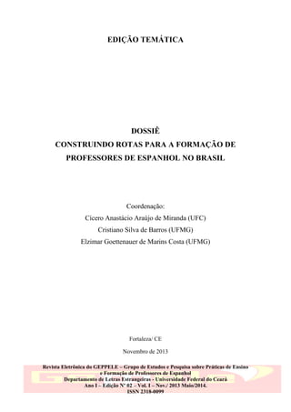 EDIÇÃO TEMÁTICA

DOSSIÊ
CONSTRUINDO ROTAS PARA A FORMAÇÃO DE
PROFESSORES DE ESPANHOL NO BRASIL

Coordenação:
Cícero Anastácio Araújo de Miranda (UFC)
Cristiano Silva de Barros (UFMG)
Elzimar Goettenauer de Marins Costa (UFMG)

Fortaleza/ CE
Novembro de 2013
Revista Eletrônica do GEPPELE – Grupo de Estudos e Pesquisa sobre Práticas de Ensino
e Formação de Professores de Espanhol
Departamento de Letras Estrangeiras - Universidade Federal do Ceará
Ano I – Edição Nº 02 – Vol. I – Nov./ 2013 Maio/2014.
ISSN 2318-0099

 