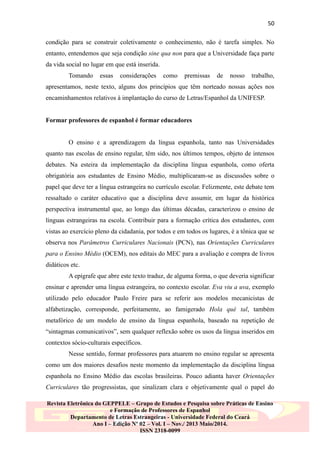 50
condição para se construir coletivamente o conhecimento, não é tarefa simples. No
entanto, entendemos que seja condição sine qua non para que a Universidade faça parte
da vida social no lugar em que está inserida.
Tomando

essas

considerações

como

premissas

de

nosso

trabalho,

apresentamos, neste texto, alguns dos princípios que têm norteado nossas ações nos
encaminhamentos relativos à implantação do curso de Letras/Espanhol da UNIFESP.
Formar professores de espanhol é formar educadores
O ensino e a aprendizagem da língua espanhola, tanto nas Universidades
quanto nas escolas de ensino regular, têm sido, nos últimos tempos, objeto de intensos
debates. Na esteira da implementação da disciplina língua espanhola, como oferta
obrigatória aos estudantes de Ensino Médio, multiplicaram-se as discussões sobre o
papel que deve ter a língua estrangeira no currículo escolar. Felizmente, este debate tem
ressaltado o caráter educativo que a disciplina deve assumir, em lugar da histórica
perspectiva instrumental que, ao longo das últimas décadas, caracterizou o ensino de
línguas estrangeiras na escola. Contribuir para a formação crítica dos estudantes, com
vistas ao exercício pleno da cidadania, por todos e em todos os lugares, é a tônica que se
observa nos Parâmetros Curriculares Nacionais (PCN), nas Orientações Curriculares
para o Ensino Médio (OCEM), nos editais do MEC para a avaliação e compra de livros
didáticos etc.
A epígrafe que abre este texto traduz, de alguma forma, o que deveria significar
ensinar e aprender uma língua estrangeira, no contexto escolar. Eva viu a uva, exemplo
utilizado pelo educador Paulo Freire para se referir aos modelos mecanicistas de
alfabetização, corresponde, perfeitamente, ao famigerado Hola qué tal, também
metafórico de um modelo de ensino da língua espanhola, baseado na repetição de
“sintagmas comunicativos”, sem qualquer reflexão sobre os usos da língua inseridos em
contextos sócio-culturais específicos.
Nesse sentido, formar professores para atuarem no ensino regular se apresenta
como um dos maiores desafios neste momento da implementação da disciplina língua
espanhola no Ensino Médio das escolas brasileiras. Pouco adianta haver Orientações
Curriculares tão progressistas, que sinalizam clara e objetivamente qual o papel do
Revista Eletrônica do GEPPELE – Grupo de Estudos e Pesquisa sobre Práticas de Ensino
e Formação de Professores de Espanhol
Departamento de Letras Estrangeiras - Universidade Federal do Ceará
Ano I – Edição Nº 02 – Vol. I – Nov./ 2013 Maio/2014.
ISSN 2318-0099

 