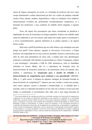 51
ensino de línguas estrangeiras na escola, se a formação do professor não tiver como
escopo fundamental o caráter educacional que deve ser a matriz de qualquer conteúdo
escolar. Pouco adianta, também, disponibilizar a todos os estudantes livros didáticos
minuciosamente avaliados por profissionais reconhecidamente competentes, se a
formação dos professores e suas condições de trabalho forem relegadas a segundo
plano.
Esses são alguns dos pressupostos que temos considerado ao planificar a
implantação do curso de licenciatura em língua espanhola. Embora esse trabalho ainda
esteja em andamento e, por isso mesmo, todo tempo tem estado sujeito a reavaliações e
a novos encaminhamentos, algumas definições já se podem registrar e, de alguma
forma, avaliar.
Qual seria o perfil do professor que nos cabe formar e que estratégias usar para
atingir esse perfil? Como sabemos, segundo as Orientações Curriculares, o Estado
brasileiro está empenhado em ter uma escola de qualidade, inclusiva e democrática, que
além de zelar pela permanência do aluno nela, o prepare para uma aprendizagem
autônoma e continuada. Não obstante, na apresentação ao volume “Linguagens, códigos
e suas tecnologias”, retomando a LDB de 1996, destacam-se, entre as finalidades
atribuídas ao Ensino Médio, não só a importância da formação ética, do
desenvolvimento da autonomia intelectual e do pensamento crítico do alunado, mas,
também, a importância da “preparação para o mundo do trabalho e o
desenvolvimento de competências para continuar o seu aprendizado” (BRASIL,
2006, p. 7, grifo nosso). A despeito de algumas vantagens da formação baseada no
desenvolvimento de competências30, sabemos que essa escolha é controversa porque,
entre outros aspectos, associa a educação à produtividade, i.e, à utilidade para o
mercado, como se a educação não pudesse ser um valor em si mesmo e tivesse que estar
sempre se justificando os investimentos nela. Mas, esta é uma longa discussão de
30

“Una visión rápida de las ventajas que ofrece un currículum centrado en el desarrollo de competencias
comparado con un sistema de educación tradicional es que mientras el contenido en el currículum
tradicional es el punto central; donde la teoría es la base para solucionar problemas; el aprendizaje es
pasivo; el profesor se presenta como la fuente del conocimiento; donde el aprendizaje se realiza a nivel
individual y donde el conocimiento se evalúa a través de exámenes, en un currículum innovador el
contenido está integrado en la práctica de la adquisición de competencias; el aprendizaje es significativo
ya que se basa en experimentar, reflexionar y sacar conclusiones; el aprendizaje está orientado a aplicar
el conocimiento y a resolver problemas a través de crear soluciones alternativas en grupo, y donde la
valoración de las capacidades se lleva a cabo por medio de la demostración de competencias.” (GÓMEZ
PUENTE, 2006, p. 432)

Revista Eletrônica do GEPPELE – Grupo de Estudos e Pesquisa sobre Práticas de Ensino
e Formação de Professores de Espanhol
Departamento de Letras Estrangeiras - Universidade Federal do Ceará
Ano I – Edição Nº 02 – Vol. I – Nov./ 2013 Maio/2014.
ISSN 2318-0099

 