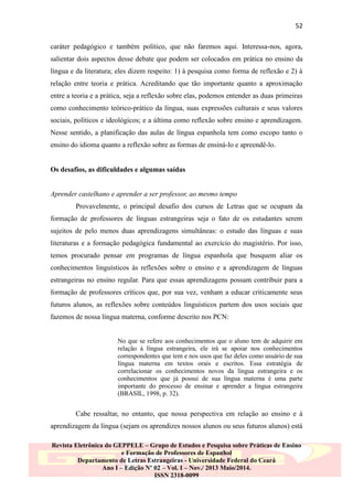 52
caráter pedagógico e também político, que não faremos aqui. Interessa-nos, agora,
salientar dois aspectos desse debate que podem ser colocados em prática no ensino da
língua e da literatura; eles dizem respeito: 1) à pesquisa como forma de reflexão e 2) à
relação entre teoria e prática. Acreditando que tão importante quanto a aproximação
entre a teoria e a prática, seja a reflexão sobre elas, podemos entender as duas primeiras
como conhecimento teórico-prático da língua, suas expressões culturais e seus valores
sociais, políticos e ideológicos; e a última como reflexão sobre ensino e aprendizagem.
Nesse sentido, a planificação das aulas de língua espanhola tem como escopo tanto o
ensino do idioma quanto a reflexão sobre as formas de ensiná-lo e apreendê-lo.
Os desafios, as dificuldades e algumas saídas
Aprender castelhano e aprender a ser professor, ao mesmo tempo
Provavelmente, o principal desafio dos cursos de Letras que se ocupam da
formação de professores de línguas estrangeiras seja o fato de os estudantes serem
sujeitos de pelo menos duas aprendizagens simultâneas: o estudo das línguas e suas
literaturas e a formação pedagógica fundamental ao exercício do magistério. Por isso,
temos procurado pensar em programas de língua espanhola que busquem aliar os
conhecimentos linguísticos às reflexões sobre o ensino e a aprendizagem de línguas
estrangeiras no ensino regular. Para que essas aprendizagens possam contribuir para a
formação de professores críticos que, por sua vez, venham a educar criticamente seus
futuros alunos, as reflexões sobre conteúdos linguísticos partem dos usos sociais que
fazemos de nossa língua materna, conforme descrito nos PCN:
No que se refere aos conhecimentos que o aluno tem de adquirir em
relação à língua estrangeira, ele irá se apoiar nos conhecimentos
correspondentes que tem e nos usos que faz deles como usuário de sua
língua materna em textos orais e escritos. Essa estratégia de
correlacionar os conhecimentos novos da língua estrangeira e os
conhecimentos que já possui de sua língua materna é uma parte
importante do processo de ensinar e aprender a língua estrangeira
(BRASIL, 1998, p. 32).

Cabe ressaltar, no entanto, que nossa perspectiva em relação ao ensino e à
aprendizagem da língua (sejam os aprendizes nossos alunos ou seus futuros alunos) está
Revista Eletrônica do GEPPELE – Grupo de Estudos e Pesquisa sobre Práticas de Ensino
e Formação de Professores de Espanhol
Departamento de Letras Estrangeiras - Universidade Federal do Ceará
Ano I – Edição Nº 02 – Vol. I – Nov./ 2013 Maio/2014.
ISSN 2318-0099

 