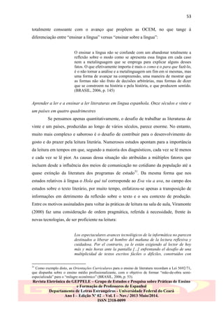 53
totalmente consoante com o avanço que propõem as OCEM, no que tange à
diferenciação entre “ensinar a língua” versus “ensinar sobre a língua”:
O ensinar a língua não se confunde com um abandonar totalmente a
reflexão sobre o modo como se apresenta essa língua em cada caso
nem a metalinguagem que se emprega para explicar alguns desses
fatos. O que efetivamente importa é mais o como e o para que fazê-lo,
é o não tornar a análise e a metalinguagem um fim em si mesmas, mas
uma forma de avançar na compreensão, uma maneira de mostrar que
as formas não são fruto de decisões arbitrárias, mas formas de dizer
que se constroem na história e pela história, e que produzem sentido.
(BRASIL, 2006, p. 145)

Aprender a ler e a ensinar a ler literaturas em língua espanhola. Onze séculos e vinte e
um países em quatro quadrimestres
Se pensamos apenas quantitativamente, o desafio de trabalhar as literaturas de
vinte e um países, produzidas ao longo de vários séculos, parece enorme. No entanto,
muito mais complexo e saboroso é o desafio de contribuir para o desenvolvimento do
gosto e do prazer pela leitura literária. Numerosos estudos apontam para a importância
da leitura em tempos em que, segundo a maioria dos diagnósticos, cada vez se lê menos
e cada vez se lê pior. As causas dessa situação são atribuídas a múltiplos fatores que
incluem desde a influência dos meios de comunicação no cotidiano da população até a
quase extinção da literatura dos programas de estudo31. Da mesma forma que nos
estudos relativos à língua o Hola qué tal corresponde ao Eva viu a uva, no campo dos
estudos sobre o texto literário, por muito tempo, enfatizou-se apenas a transposição de
informações em detrimento da reflexão sobre o texto e o seu contexto de produção.
Entre os motivos assinalados para voltar às práticas de leitura na sala de aula, Viramonte
(2000) faz uma consideração de ordem pragmática, referida à necessidade, frente às
novas tecnologias, de ser proficiente na leitura:
Los espectaculares avances tecnológicos de la informática no parecen
destinados a liberar al hombre del mañana de la lectura reflexiva y
cuidadosa. Por el contrario, ya le están exigiendo al lector de hoy
más y más horas ante la pantalla [...] enfrentando el desafío de una
multiplicidad de textos escritos fáciles o difíciles, construidos con
31

Como exemplo disto, as Orientações Curriculares para o ensino de literatura recordam a Lei 5692/71,
que dispunha sobre o ensino médio profissionalizante, com o objetivo de formar “mão-de-obra semiespecializada” para o “milagre econômico” (BRASIL, 2006, p. 53).

Revista Eletrônica do GEPPELE – Grupo de Estudos e Pesquisa sobre Práticas de Ensino
e Formação de Professores de Espanhol
Departamento de Letras Estrangeiras - Universidade Federal do Ceará
Ano I – Edição Nº 02 – Vol. I – Nov./ 2013 Maio/2014.
ISSN 2318-0099

 