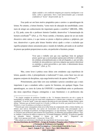54
algún cuidado o sin condición ninguna por usuarios inteligentes o no
tanto, cultos o ignorantes, bien o mal intencionados que a menudo
confunden al “lector” desprevenido. (p. 7)

Esse pode ser um bom motivo pragmático para o ensino e a aprendizagem da
leitura. No entanto, a leitura literária, “como meio de educação da sensibilidade, como
meio de atingir um conhecimento tão importante quanto o científico” (BRASIL, 2006,
p. 52), pode, como diz o professor Antonio Candido, desenvolver “a humanização do
homem coisificado32” (Ibid., p. 53). Nesse sentido, a literatura, apesar de ser um modo
discursivo entre outros, é a que menos se presta a objetivos práticos e palpáveis, por
isso, desenvolver o gosto pela leitura literária talvez ajude a evitar a exclusão que
significa preparar alunos unicamente para o mundo do trabalho, privando-os de usufruir
do prazer que podem proporcionar as artes, em particular a literatura, porque:
Viver para o trabalho sem que esse signifique fonte de qualquer
prazer; querer que a escola prepare apenas para enfrentar o sofrimento
do cotidiano, principalmente para os não privilegiados, é, por um lado,
resultado de uma poderosa e perversa máquina que parece determinar
os caminhos a serem percorridos e, por outro, o determinante desses
caminhos33. (Ibid., p. 51)

Mas, como levar à prática essas ideias com estudantes cuja experiência de
leitura, quando a têm, é principalmente a tradicional? E mais, como fazer isso em um
pequeno conjunto de disciplinas, cuja carga horária total é de apenas 240 horas34?
Primeiramente, para lidar com essa realidade é preciso considerar que o mais
importante é que o estudante saiba e queira ler literatura, em qualquer língua. Essa
aprendizagem, no curso de Letras da UNIFESP, é compartilhada entre os professores
das áreas específicas (línguas estrangeiras e suas literaturas) e os professores das
32

Na citação completa do professor Candido se diz: “A literatura desenvolve em nós a quota de
humanidade na medida em que nos torna mais compreensivos e abertos para a natureza, a sociedade, o
semelhante”. O uso do “pode” é para não esquecer das palavras de outro pensador, George Steiner, quem
afirma: “Sabemos que un hombre puede leer a Goethe o a Rilke por la noche, que puede tocar a Bach o a
Schubert, e ir por la mañana a su trabajo en Auschwitz”.
33
Pareceria que como consequência desta nova/velha forma de compreensão sobre a leitura literária, nos
últimos anos tem-se observado, nos cursos de Licenciatura em Letras, uma preocupação com a
integração, na formação de professor, da língua portuguesa e as suas literaturas. Vejam-se, por exemplo,
os concursos para professores para atuarem nas licenciaturas, em diferentes universidades públicas. Vejase, também, o interesse de ambos os aspectos na “II Jornada Pedagógica APEESP: „O ensino de espanhol
na
educação
básica:
literatura
e
leitura
na
sala
de
aula‟”.
Disponível
em:
<http://www.apeesp.com.br/web/>. Acesso em: 18 out. 2011.
34
Mais adiante nos referiremos à distribuição da carga horária da licenciatura dupla.

Revista Eletrônica do GEPPELE – Grupo de Estudos e Pesquisa sobre Práticas de Ensino
e Formação de Professores de Espanhol
Departamento de Letras Estrangeiras - Universidade Federal do Ceará
Ano I – Edição Nº 02 – Vol. I – Nov./ 2013 Maio/2014.
ISSN 2318-0099

 