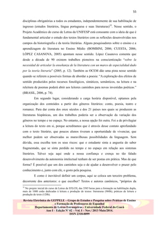 55
disciplinas obrigatórias a todos os estudantes, independentemente de sua habilitação de
ingresso (estudos literários, língua portuguesa e suas literaturas)35. Nesse sentido, o
Projeto Acadêmico do curso de Letras da UNIFESP está consoante com a ideia de que é
fundamental articular o estudo dos textos literários com as reflexões desenvolvidas nos
campos da historiografia e da teoria literárias. Alguns pesquisadores sobre o ensino e a
aprendizagem de literatura no Ensino Médio (BOMBINI, 2006; CUESTA, 2006;
LÓPEZ CASANOVA, 2005) apontam nesse sentido. López Casanova comenta que
desde a década de 90 existem trabalhos pioneiros na conscientização “sobre la
necesidad de articular la enseñanza de la literatura con un marco de especialidad dado
por la teoría literaria” (2005, p. 12). Também as OCEM dão uma pista nesse sentido
quando se referem a possíveis formas de abordar a poesia: “A exploração dos efeitos de
sentido produzidos pelos recursos fonológicos, sintáticos, semânticos, na leitura e na
releitura de poemas poderá abrir aos leitores caminhos para novas investidas poéticas.”
(BRASIL, 2006, p. 74).
Em segundo lugar, considerando a carga horária disponível, optamos pela
organização dos conteúdos a partir dos gêneros literários: conto, poesia, teatro e
romance. Para dar conta dos onze séculos e dos 21 países nos quais se produzem as
literaturas hispânicas, um dos trabalhos poderia ser a observação da variação dos
gêneros no tempo e no espaço. No entanto, a nossa opção foi outra. Foi a de privilegiar
a leitura do texto em si, porque acreditamos que é através desse contato aprofundado
com o texto literário, que poucos alunos tiveram a oportunidade de vivenciar, que
melhor podem ser observadas as maravilhosas possibilidades da linguagem. Sem
dúvida, essa escolha tem os seus riscos: que o estudante sinta a angustia do saber
fragmentado, que se sinta perdido no tempo e no espaço em relação aos sistemas
literários. Talvez seja aqui onde a nossa confiança e crença no tão falado
desenvolvimento da autonomia intelectual tenham de ser postas em prática. Mas de que
forma? É possível que um dos caminhos seja o de ajudar a desenvolver o prazer pelo
conhecimento e, junto com ele, o gosto pela pesquisa.
E como é inevitável definir um corpus, aqui se coloca um terceiro problema,
decorrente dos anteriores: o que escolher? Textos e autores canônicos, “próprios da
35

No projeto inicial do curso de Letras da EFLCH, das 3585 horas para a formação na habilitação dupla,
mais de 1000 estão dedicadas à leitura e produção de textos: literaturas (960h); práticas de leitura e
produção de texto (120h).

Revista Eletrônica do GEPPELE – Grupo de Estudos e Pesquisa sobre Práticas de Ensino
e Formação de Professores de Espanhol
Departamento de Letras Estrangeiras - Universidade Federal do Ceará
Ano I – Edição Nº 02 – Vol. I – Nov./ 2013 Maio/2014.
ISSN 2318-0099

 