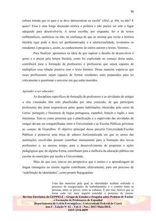 56
cultura letrada que se quer e se deve democratizar na escola” (Ibid., p. 64), ou não? E
quais? Essa é uma longa discussão teórica e política e não parece ser este o lugar
adequado para desenvolvê-la. A nossa escolha, por enquanto, foi a de textos
emblemáticos, canônicos ou não, na confiança de que ao ensinar que existe a história
literária (que pode e deve ser problematizada) e a intertextualidade, levaremos os
estudantes à pesquisa e, assim, ao conhecimento de outros autores e textos. Veremos...
Para finalizar: apostamos na ideia de que superar o desafio de desenvolver o
gosto e o prazer pela leitura literária, como foi explicitado no começo desta seção,
contribuirá para a formação de professores e professoras que sejam capazes de
multiplicar essa relação positiva com o texto literário. Dessa maneira, espera-se que
esses profissionais sejam capazes de formar estudantes mais preparados para ler
criticamente e questionar o universo em que estão inseridos.
Aprender a ser educador
As disciplinas específicas de formação de professores e as atividades de estágio
a elas vinculadas têm sido planificadas por uma comissão, de que participam
professores das áreas responsáveis pelas quatro habilitações oferecidas pelo curso de
Letras: português e literaturas de língua portuguesa, espanhol, francês e inglês e suas
literaturas. Tem-se como premissa que a planificação e a supervisão das atividades de
estágio devam ser compartilhadas entre a Universidade e as Escolas Públicas próximas
ao campus de Guarulhos. O objetivo principal dessa parceria Universidade/Escolas
Públicas é promover uma troca de saberes horizontalizada em que os atores das
instituições envolvidas possam contribuir mutuamente para a formação dos novos
professores e, ao mesmo tempo, para o desenvolvimento de propostas e ações
pedagógicas que, de alguma forma, contribuam para a melhoria da educação pública nas
escolas do município que recebe a Universidade.
Mais do que isso, tem-se em perspectiva que o ensino e a aprendizagem da
língua estrangeira no ensino regular contribuam, efetivamente, para um processo de
“redefinição de identidades”, como propõe Rajagopalan:
Uma das maneiras pela qual as identidades acabam sofrendo o
processo de renegociação, de realinhamento, é o contato entre as
pessoas, entre os povos, entre as culturas. É por esse motivo que se
torna cada vez mais urgente entender o processo de ensinoRevista Eletrônica do GEPPELE – Grupo de Estudos e Pesquisa sobre Práticas de Ensino
e Formação de Professores de Espanhol
Departamento de Letras Estrangeiras - Universidade Federal do Ceará
Ano I – Edição Nº 02 – Vol. I – Nov./ 2013 Maio/2014.
ISSN 2318-0099

 