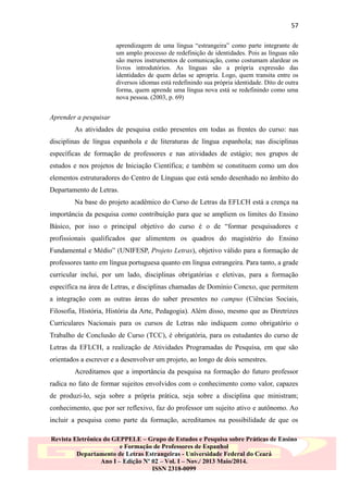 57
aprendizagem de uma língua “estrangeira” como parte integrante de
um amplo processo de redefinição de identidades. Pois as línguas não
são meros instrumentos de comunicação, como costumam alardear os
livros introdutórios. As línguas são a própria expressão das
identidades de quem delas se apropria. Logo, quem transita entre os
diversos idiomas está redefinindo sua própria identidade. Dito de outra
forma, quem aprende uma língua nova está se redefinindo como uma
nova pessoa. (2003, p. 69)

Aprender a pesquisar
As atividades de pesquisa estão presentes em todas as frentes do curso: nas
disciplinas de língua espanhola e de literaturas de língua espanhola; nas disciplinas
específicas de formação de professores e nas atividades de estágio; nos grupos de
estudos e nos projetos de Iniciação Científica; e também se constituem como um dos
elementos estruturadores do Centro de Línguas que está sendo desenhado no âmbito do
Departamento de Letras.
Na base do projeto acadêmico do Curso de Letras da EFLCH está a crença na
importância da pesquisa como contribuição para que se ampliem os limites do Ensino
Básico, por isso o principal objetivo do curso é o de “formar pesquisadores e
profissionais qualificados que alimentem os quadros do magistério do Ensino
Fundamental e Médio” (UNIFESP, Projeto Letras), objetivo válido para a formação de
professores tanto em língua portuguesa quanto em língua estrangeira. Para tanto, a grade
curricular inclui, por um lado, disciplinas obrigatórias e eletivas, para a formação
específica na área de Letras, e disciplinas chamadas de Domínio Conexo, que permitem
a integração com as outras áreas do saber presentes no campus (Ciências Sociais,
Filosofia, História, História da Arte, Pedagogia). Além disso, mesmo que as Diretrizes
Curriculares Nacionais para os cursos de Letras não indiquem como obrigatório o
Trabalho de Conclusão de Curso (TCC), é obrigatória, para os estudantes do curso de
Letras da EFLCH, a realização de Atividades Programadas de Pesquisa, em que são
orientados a escrever e a desenvolver um projeto, ao longo de dois semestres.
Acreditamos que a importância da pesquisa na formação do futuro professor
radica no fato de formar sujeitos envolvidos com o conhecimento como valor, capazes
de produzi-lo, seja sobre a própria prática, seja sobre a disciplina que ministram;
conhecimento, que por ser reflexivo, faz do professor um sujeito ativo e autônomo. Ao
incluir a pesquisa como parte da formação, acreditamos na possibilidade de que os
Revista Eletrônica do GEPPELE – Grupo de Estudos e Pesquisa sobre Práticas de Ensino
e Formação de Professores de Espanhol
Departamento de Letras Estrangeiras - Universidade Federal do Ceará
Ano I – Edição Nº 02 – Vol. I – Nov./ 2013 Maio/2014.
ISSN 2318-0099

 