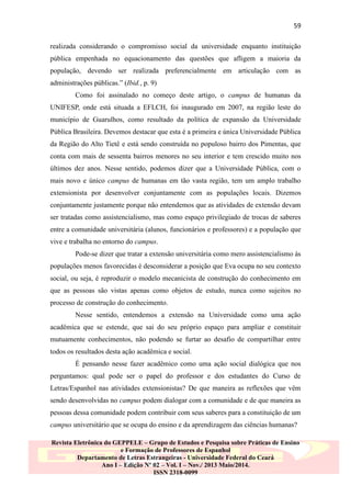 59
realizada considerando o compromisso social da universidade enquanto instituição
pública empenhada no equacionamento das questões que afligem a maioria da
população, devendo ser realizada preferencialmente em articulação com as
administrações públicas.” (Ibid., p. 9)
Como foi assinalado no começo deste artigo, o campus de humanas da
UNIFESP, onde está situada a EFLCH, foi inaugurado em 2007, na região leste do
município de Guarulhos, como resultado da política de expansão da Universidade
Pública Brasileira. Devemos destacar que esta é a primeira e única Universidade Pública
da Região do Alto Tietê e está sendo construída no populoso bairro dos Pimentas, que
conta com mais de sessenta bairros menores no seu interior e tem crescido muito nos
últimos dez anos. Nesse sentido, podemos dizer que a Universidade Pública, com o
mais novo e único campus de humanas em tão vasta região, tem um amplo trabalho
extensionista por desenvolver conjuntamente com as populações locais. Dizemos
conjuntamente justamente porque não entendemos que as atividades de extensão devam
ser tratadas como assistencialismo, mas como espaço privilegiado de trocas de saberes
entre a comunidade universitária (alunos, funcionários e professores) e a população que
vive e trabalha no entorno do campus.
Pode-se dizer que tratar a extensão universitária como mero assistencialismo às
populações menos favorecidas é desconsiderar a posição que Eva ocupa no seu contexto
social, ou seja, é reproduzir o modelo mecanicista de construção do conhecimento em
que as pessoas são vistas apenas como objetos de estudo, nunca como sujeitos no
processo de construção do conhecimento.
Nesse sentido, entendemos a extensão na Universidade como uma ação
acadêmica que se estende, que sai do seu próprio espaço para ampliar e constituir
mutuamente conhecimentos, não podendo se furtar ao desafio de compartilhar entre
todos os resultados desta ação acadêmica e social.
É pensando nesse fazer acadêmico como uma ação social dialógica que nos
perguntamos: qual pode ser o papel do professor e dos estudantes do Curso de
Letras/Espanhol nas atividades extensionistas? De que maneira as reflexões que vêm
sendo desenvolvidas no campus podem dialogar com a comunidade e de que maneira as
pessoas dessa comunidade podem contribuir com seus saberes para a constituição de um
campus universitário que se ocupa do ensino e da aprendizagem das ciências humanas?
Revista Eletrônica do GEPPELE – Grupo de Estudos e Pesquisa sobre Práticas de Ensino
e Formação de Professores de Espanhol
Departamento de Letras Estrangeiras - Universidade Federal do Ceará
Ano I – Edição Nº 02 – Vol. I – Nov./ 2013 Maio/2014.
ISSN 2318-0099

 