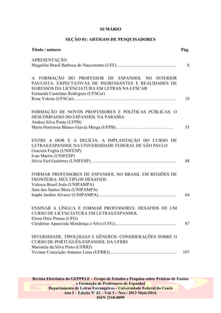 SUMÁRIO
SEÇÃO 01: ARTIGOS DE PESQUISADORES
Título / autores

Pág.

APRESENTAÇÃO
Magnólia Brasil Barbosa do Nascimento (UFF)......................................................

8

A FORMAÇÃO DO PROFESSOR DE ESPANHOL NO INTERIOR
PAULISTA: EXPECTATIVAS DE INGRESSANTES E REALIDADES DE
EGRESSOS DA LICENCIATURA EM LETRAS NA UFSCAR
Fernanda Castelano Rodrigues (UFSCar)
Rosa Yokota (UFSCar)............................................................................................

10

FORMAÇÃO DE NOVOS PROFESSORES E POLÍTICAS PÚBLICAS: O
DESCOMPASSO DO ESPANHOL NA PARAÍBA
Andrea Silva Ponte (UFPB)
María Hortensia Blanco García Murga (UFPB)…………………………………

33

ENTRE A DOR E A DELÍCIA: A IMPLANTAÇÃO DO CURSO DE
LETRAS/ESPANHOL NA UNIVERSIDADE FEDERAL DE SÃO PAULO
Graciela Foglia (UNIFESP)
Ivan Martin (UNIFESP)
Silvia Etel Gutiérrez (UNIFESP).............................................................................

48

FORMAR PROFESSORES DE ESPANHOL NO BRASIL EM REGIÕES DE
FRONTEIRA: MÚLTIPLOS DESAFIOS
Valesca Brasil Irala (UNIPAMPA)
Sara dos Santos Mota (UNIPAMPA)
Isaphi Jardim Alvarez (UNIPAMPA)......................................................................

64

ENSINAR A LÍNGUA E FORMAR PROFESSORES: DESAFIOS DE UM
CURSO DE LICENCIATURA EM LETRAS/ESPANHOL
Elena Ortiz Preuss (UFG)
Cleidimar Aparecida Mendonça e Silva (UFG).......................................................

87

DIVERSIDADE, TIPOLOGIAS E GÊNEROS: CONSIDERAÇÕES SOBRE O
CURSO DE PORTUGUÊS-ESPANHOL DA UFRRJ
Maristela da Silva Pinto (UFRRJ)
Viviane Conceição Antunes Lima (UFRRJ)............................................................

107

Revista Eletrônica do GEPPELE – Grupo de Estudos e Pesquisa sobre Práticas de Ensino
e Formação de Professores de Espanhol
Departamento de Letras Estrangeiras - Universidade Federal do Ceará
Ano I – Edição Nº 02 – Vol. I – Nov./ 2013 Maio/2014.
ISSN 2318-0099

 