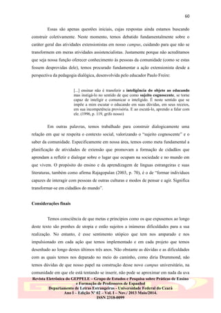 60
Essas são apenas questões iniciais, cujas respostas ainda estamos buscando
construir coletivamente. Neste momento, temos debatido fundamentalmente sobre o
caráter geral das atividades extensionistas em nosso campus, cuidando para que não se
transformem em meras atividades assistencialistas. Justamente porque não acreditamos
que seja nossa função oferecer conhecimento às pessoas da comunidade (como se estas
fossem desprovidas dele), temos procurado fundamentar a ação extensionista desde a
perspectiva da pedagogia dialógica, desenvolvida pelo educador Paulo Freire:
[...] ensinar não é transferir a inteligência do objeto ao educando
mas instigá-lo no sentido de que como sujeito cognoscente, se torne
capaz de inteligir e comunicar o inteligido. É neste sentido que se
impõe a mim escutar o educando em suas dúvidas, em seus receios,
em sua incompetência provisória. E ao escutá-lo, aprendo a falar com
ele. (1996, p. 119, grifo nosso)

Em outras palavras, temos trabalhado para construir dialogicamente uma
relação em que se respeita o contexto social, valorizando o “sujeito cognoscente” e o
saber da comunidade. Especificamente em nossa área, temos como meta fundamental a
planificação de atividades de extensão que promovam a formação de cidadãos que
aprendam a refletir e dialogar sobre o lugar que ocupam na sociedade e no mundo em
que vivem. O propósito do ensino e da aprendizagem de línguas estrangeiras e suas
literaturas, também como afirma Rajagopalan (2003, p. 70), é o de “formar indivíduos
capazes de interagir com pessoas de outras culturas e modos de pensar e agir. Significa
transformar-se em cidadãos do mundo”.
Considerações finais
Temos consciência de que metas e princípios como os que expusemos ao longo
deste texto são prenhes de utopia e estão sujeitos a inúmeras dificuldades para a sua
realização. No entanto, é esse sentimento utópico que tem nos amparado e nos
impulsionado em cada ação que temos implementado e em cada projeto que temos
desenhado ao longo destes últimos três anos. Não obstante as dúvidas e as dificuldades
com as quais temos nos deparado no meio do caminho, como diria Drummond, não
temos dúvidas de que nosso papel na construção desse novo campus universitário, na
comunidade em que ele está tentando se inserir, não pode se aproximar em nada da uva
Revista Eletrônica do GEPPELE – Grupo de Estudos e Pesquisa sobre Práticas de Ensino
e Formação de Professores de Espanhol
Departamento de Letras Estrangeiras - Universidade Federal do Ceará
Ano I – Edição Nº 02 – Vol. I – Nov./ 2013 Maio/2014.
ISSN 2318-0099

 