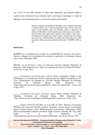 61
que a Eva viu sem nada entender. O tijolo mais importante que podemos ajudar a
assentar nesta construção de que estamos tendo o privilégio de participar é o ideal de
educação como instrumento para o exercício da “prática da liberdade”:
Educar e educar-se na prática da liberdade, não é estender algo desde
a “sede do saber”, até a “sede da ignorância” para “salvar”, com este
saber, os que habitam nesta. Ao contrário, educar e educar-se, na
prática da liberdade é tarefa daqueles que sabem que pouco sabem –
por isto sabem que sabem algo e podem assim chegar a saber mais –
em diálogo com aqueles que, quase sempre, pensam que nada sabem,
para que estes, transformando seu pensar que nada sabem em saber
que pouco sabem, possam igualmente saber mais”. (FREIRE, 2006, p.
25)

Referências
BOMBINI, G. La literatura en la escuela. In: ALVARADO, M. (Coord.). Entre líneas.
Teorías y enfoques en la enseñanza de la escritura, la gramática y la literatura. Buenos
Aires: Flacso Manantial, 2006.

BRASIL. Lei de Diretrizes e Bases da Educação Nacional. Brasília: Ministério da
Educação, 1996. Disponível em: <http://www.planalto.gov.br/ccivil_03/leis/l9394.htm>.
Acesso em: 19 ago. 2012.
______. Orientações Curriculares para o Ensino Médio. Linguagens, Códigos e suas
Tecnologias (v.1). Literatura (p. 49-83); Conhecimentos de Línguas Estrangeiras (p. 85124); Conhecimentos de Espanhol (p. 124-164). Brasília: Ministério da Educação,
Secretaria
de
Educação
Básica,
2006.
Disponível
em:
<http://portal.mec.gov.br/seb/arquivos/pdf/book_volume_01_internet.pdf>. Acesso em:
19 ago. 2012.
______. Parâmetros Curriculares Nacionais. Ensino Médio. Brasília: Ministério da
Educação,
Secretaria
de
Educação
Básica,
2000.
Disponível
em:
<http://portal.mec.gov.br/seb/arquivos/pdf/blegais.pdf>. Acesso em: 19 ago. 2012.
______. Parecer CNE/CES 492/2001, de 4 de julho de 2001. Diretrizes Curriculares
Nacionais dos cursos de Filosofia, História, Geografia, Serviço Social, Comunicação
Social, Ciências Sociais, Letras, Biblioteconomia, Arquivologia e Museologia. Diário
Oficial [da] República Federativa do Brasil, Poder Executivo, Brasília, DF, 9 jul. 2001.
Seção
1e,
p.
50.
Disponível
em:
<http://portal.mec.gov.br/cne/arquivos/pdf/CES0492.pdf>. Acesso em: 04 mar. 2012.
Revista Eletrônica do GEPPELE – Grupo de Estudos e Pesquisa sobre Práticas de Ensino
e Formação de Professores de Espanhol
Departamento de Letras Estrangeiras - Universidade Federal do Ceará
Ano I – Edição Nº 02 – Vol. I – Nov./ 2013 Maio/2014.
ISSN 2318-0099

 