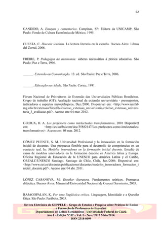 62

CANDIDO, A. Ensayos y comentarios. Campinas, SP: Editora da UNICAMP; São
Paulo: Fondo de Cultura Económica de México, 1995.
CUESTA, C. Discutir sentidos. La lectura literaria en la escuela. Buenos Aires: Libros
del Zorzal, 2006.
FREIRE, P. Pedagogia da autonomia: saberes necessários à prática educativa. São
Paulo: Paz e Terra, 1996.
______. Extensão ou Comunicação. 13. ed. São Paulo: Paz e Terra, 2006.
______. Educação na cidade. São Paulo: Cortez, 1991.
Fórum Nacional de Pró-reitores de Extensão das Universidades Públicas Brasileiras.
Grupo de trabalho (GT): Avaliação nacional da extensão universitária - pressupostos,
indicadores e aspectos metodológicos, Dez./2000. Disponível em: <http://www.unifalmg.edu.br/extensao/files/file/colecao_extensao_univeristaria/colecao_extensao_universi
taria_3_avaliacao.pdf>. Acesso em: 04 mar. 2012.
GIROUX, H. A. Los profesores como intelectuales transformativos, 2001 Disponível
em:
<http://es.scribd.com/doc/35882147/Los-profesores-como-intelectualestransformativos>. Acesso em: 04 mar. 2012.
GÓMEZ PUENTE, S. M. Universidad Profesional y la innovación en la formación
inicial de docentes. Una propuesta flexible para el desarrollo de competencias en un
contexto real. In: Modelos innovadores en la formación inicial docente. Estudio de
casos de modelos innovadores en la formación docente en América latina y Europa.
Oficina Regional de Educación de la UNESCO para América Latina y el Caribe,
OREALC/UNESCO Santiago. Santiago de Chile, Chile, Jun./2006. Disponível em:
<http://www.oei.es/docentes/publicaciones/docentes/modelos_innovadores_formacion_i
nicial_docente.pdf>. Acesso em: 04 abr. 2011.
LÓPEZ CASANOVA, M. Enseñar literatura. Fundamentos teóricos. Propuesta
didáctica. Buenos Aires: Manantial/Universidad Nacional de General Sarmiento, 2005.
RAJAGOPALAN, K. Por uma lingüística crítica. Linguagem, Identidade e a Questão
Ética. São Paulo: Parábola, 2003.
Revista Eletrônica do GEPPELE – Grupo de Estudos e Pesquisa sobre Práticas de Ensino
e Formação de Professores de Espanhol
Departamento de Letras Estrangeiras - Universidade Federal do Ceará
Ano I – Edição Nº 02 – Vol. I – Nov./ 2013 Maio/2014.
ISSN 2318-0099

 