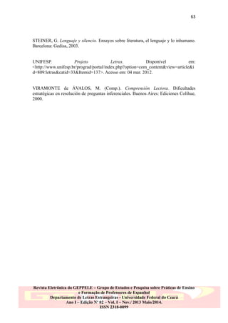 63

STEINER, G. Lenguaje y silencio. Ensayos sobre literatura, el lenguaje y lo inhumano.
Barcelona: Gedisa, 2003.
UNIFESP.
Projeto
Letras.
Disponível
em:
<http://www.unifesp.br/prograd/portal/index.php?option=com_content&view=article&i
d=809:letras&catid=33&Itemid=137>. Acesso em: 04 mar. 2012.
VIRAMONTE de ÁVALOS, M. (Comp.). Comprensión Lectora. Dificultades
estratégicas en resolución de preguntas inferenciales. Buenos Aires: Ediciones Colihue,
2000.

Revista Eletrônica do GEPPELE – Grupo de Estudos e Pesquisa sobre Práticas de Ensino
e Formação de Professores de Espanhol
Departamento de Letras Estrangeiras - Universidade Federal do Ceará
Ano I – Edição Nº 02 – Vol. I – Nov./ 2013 Maio/2014.
ISSN 2318-0099

 