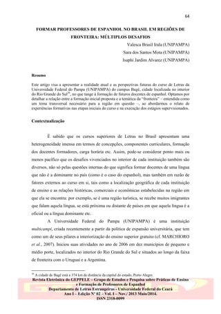 64
FORMAR PROFESSORES DE ESPANHOL NO BRASIL EM REGIÕES DE
FRONTEIRA: MÚLTIPLOS DESAFIOS
Valesca Brasil Irala (UNIPAMPA)
Sara dos Santos Mota (UNIPAMPA)
Isaphi Jardim Alvarez (UNIPAMPA)

Resumo
Este artigo visa a apresentar a realidade atual e as perspectivas futuras do curso de Letras da
Universidade Federal do Pampa (UNIPAMPA) do campus Bagé, cidade localizada no interior
do Rio Grande do Sul36, no que tange à formação de futuros docentes de espanhol. Optamos por
detalhar a relação entre a formação inicial proposta e a temática da “fronteira” – entendida como
um tema transversal necessário para a região em questão –, ao abordarmos o relato de
experiências formativas nas etapas iniciais do curso e na execução dos estágios supervisionados.

Contextualização

É sabido que os cursos superiores de Letras no Brasil apresentam uma
heterogeneidade imensa em termos de concepções, componentes curriculares, formação
dos docentes formadores, carga horária etc. Assim, pode-se considerar ponto mais ou
menos pacífico que os desafios vivenciados no interior de cada instituição também são
diversos, não só pelas questões internas do que significa formar docentes de uma língua
que não é a dominante no país (como é o caso do espanhol), mas também em razão de
fatores externos ao curso em si, tais como a localização geográfica de cada instituição
de ensino e as relações históricas, comerciais e econômicas estabelecidas na região em
que ela se encontra: por exemplo, se é uma região turística, se recebe muitos imigrantes
que falam aquela língua, se está próxima ou distante de países em que aquela língua é a
oficial ou a língua dominante etc.
A Universidade Federal do Pampa (UNIPAMPA) é uma instituição
multicampi, criada recentemente a partir da política de expansão universitária, que tem
como um de seus pilares a interiorização do ensino superior gratuito (cf. MARCHIORO
et al., 2007). Iniciou suas atividades no ano de 2006 em dez municípios de pequeno e
médio porte, localizados no interior do Rio Grande do Sul e situados ao longo da faixa
de fronteira com o Uruguai e a Argentina.
36

A cidade de Bagé está a 374 km de distância da capital do estado, Porto Alegre.

Revista Eletrônica do GEPPELE – Grupo de Estudos e Pesquisa sobre Práticas de Ensino
e Formação de Professores de Espanhol
Departamento de Letras Estrangeiras - Universidade Federal do Ceará
Ano I – Edição Nº 02 – Vol. I – Nov./ 2013 Maio/2014.
ISSN 2318-0099

 