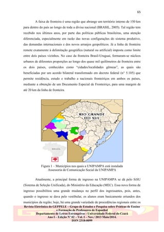 65
A faixa de fronteira é uma região que abrange um território interno de 150 km
para dentro do país ao longo de toda a divisa nacional (BRASIL, 2005). Tal região tem
recebido nos últimos anos, por parte das políticas públicas brasileiras, uma atenção
diferenciada, especialmente em razão das novas configurações do sistema produtivo,
das demandas internacionais e dos novos arranjos geopolíticos. Já a linha de fronteira
remete exatamente à delimitação geográfica (natural ou artificial) imposta como limite
entre dois países vizinhos. No caso da fronteira Brasil-Uruguai, formaram-se núcleos
urbanos de diferentes proporções ao longo dos quase mil quilômetros de fronteira entre
os dois países, conhecidos como “cidades/localidades gêmeas”, as quais são
beneficiadas por um acordo bilateral transformado em decreto federal (n° 5.105) que
permite residência, estudo e trabalho a nacionais fronteiriços em ambos os países,
mediante a obtenção de um Documento Especial de Fronteiriço, para uma margem de
até 20 km da linha de fronteira.

Figura 1 – Municípios nos quais a UNIPAMPA está instalada
Assessoria de Comunicação Social da UNIPAMPA
Atualmente, a principal forma de ingresso na UNIPAMPA se dá pelo SiSU
(Sistema de Seleção Unificada), do Ministério da Educação (MEC). Essa nova forma de
ingresso possibilitou uma grande mudança no perfil dos ingressantes, pois, antes,
quando o ingresso se dava pelo vestibular, os alunos eram basicamente oriundos dos
municípios da região; hoje, há uma grande variedade de procedências regionais entre os
Revista Eletrônica do GEPPELE – Grupo de Estudos e Pesquisa sobre Práticas de Ensino
e Formação de Professores de Espanhol
Departamento de Letras Estrangeiras - Universidade Federal do Ceará
Ano I – Edição Nº 02 – Vol. I – Nov./ 2013 Maio/2014.
ISSN 2318-0099

 