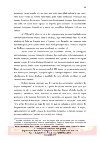 66
estudantes, caracterizando, por um lado, uma maior diversidade cultural e, por outro,
uma maior evasão ou mesmo transferência para outras instituições localizadas nos
estados de origem dos mesmos. Como formas alternativas de ingresso, foram lançados,
em 2011, um edital piloto especial de ingresso para candidatos de nacionalidade
uruguaia (uruguaios fronteiriços) e outro para candidatos indígenas residentes em
aldeias.
A UNIPAMPA oferece o curso de Letras presencial em duas localidades com
características bastante diversas entre si: em Bagé, cujo centro urbano está a 60 km de
distância da linha de fronteira com o Uruguai, e em Jaguarão, que apresenta uma
realidade oposta, pois o centro urbano desse município separa-se da localidade uruguaia
de Rio Branco apenas por uma ponte, a qual pode ser cruzada a pé.
Assim como as características das localidades diferem, as concepções
curriculares dos cursos de Letras oferecidos nos dois municípios, embora pertencentes à
mesma instituição, também não são coincidentes. Em Jaguarão, é oferecido até agora
apenas o curso de Letras Português/Espanhol, com ingressos anuais de duas turmas,
uma no período diurno e outra no período noturno, com 50 vagas em cada turno; já em
Bagé, até o momento, há um ingresso anual de 100 alunos em um curso noturno com
três habilitações: Português, Português/Inglês e Português/Espanhol. Neste trabalho,
abordaremos de forma detalhada a realidade do curso ofertado em Bagé, no qual
atuamos como docentes.
O aluno, durante o primeiro ano, deve cursar dois componentes curriculares de
línguas estrangeiras37 a sua escolha e, a partir do terceiro semestre, pode optar por
continuar ou não os seus estudos em alguma das duas línguas ofertadas (inglês ou
espanhol), tornando-se, assim, habilitado ao ensino de uma delas, além da língua
portuguesa e da literatura. Entretanto, lhe é permitido, em qualquer etapa do curso,
realizar mudança de habilitação, chamada institucionalmente de “migração”, o que pode
vir a afetar, dependendo da etapa do curso em que for realizada, o tempo mínimo de
integralização curricular, que é de 4 (quatro) anos no currículo atual. A seguir,
apresentaremos um quadro síntese das disciplinas obrigatórias e eletivas ofertadas no
momento pela área de Espanhol no curso de Letras de Bagé:
37

Estamos, atualmente, no curso de Letras do campus Bagé, em encontros entre os formadores,
debatendo a “desestrangeirização” tanto da língua espanhola, quanto da língua inglesa no contexto em
que atuamos, conforme detalharemos neste artigo na seção “Perspectivas”.

Revista Eletrônica do GEPPELE – Grupo de Estudos e Pesquisa sobre Práticas de Ensino
e Formação de Professores de Espanhol
Departamento de Letras Estrangeiras - Universidade Federal do Ceará
Ano I – Edição Nº 02 – Vol. I – Nov./ 2013 Maio/2014.
ISSN 2318-0099

 