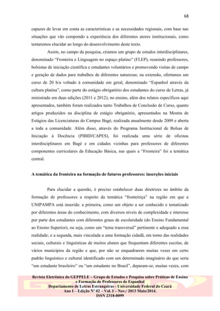 68
capazes de levar em conta as características e as necessidades regionais, com base nas
situações que vão compondo a experiência dos diferentes atores institucionais, como
tentaremos elucidar ao longo do desenvolvimento deste texto.
Assim, no campo da pesquisa, criamos um grupo de estudos interdisciplinares,
denominado “Fronteira e Linguagem no espaço platino” (FLEP), reunindo professores,
bolsistas de iniciação científica e estudantes voluntários e promovendo visitas de campo
e geração de dados para trabalhos de diferentes naturezas; na extensão, ofertamos um
curso de 20 h/a voltado à comunidade em geral, denominado “Espanhol através da
cultura platina”, como parte do estágio obrigatório dos estudantes do curso de Letras, já
ministrado em duas edições (2011 e 2012); no ensino, além dos relatos específicos aqui
apresentados, também foram realizados tanto Trabalhos de Conclusão de Curso, quanto
artigos produzidos na disciplina de estágio obrigatório, apresentados na Mostra de
Estágios das Licenciaturas do Campus Bagé, realizada anualmente desde 2009 e aberta
a toda a comunidade. Além disso, através do Programa Institucional de Bolsas de
Iniciação à Docência (PIBID/CAPES), foi realizada uma série de oficinas
interdisciplinares em Bagé e em cidades vizinhas para professores de diferentes
componentes curriculares da Educação Básica, nas quais a “Fronteira” foi a temática
central.

A temática da fronteira na formação de futuros professores: inserções iniciais

Para elucidar a questão, é preciso estabelecer duas diretrizes no âmbito da
formação de professores a respeito da temática “fronteiriça” na região em que a
UNIPAMPA está inserida: a primeira, como um objeto a ser conhecido e tematizado
por diferentes áreas do conhecimento, com diversos níveis de complexidade e interesse
por parte dos estudantes com diferentes graus de escolaridade (do Ensino Fundamental
ao Ensino Superior), ou seja, como um “tema transversal” pertinente e adequado a essa
realidade; e a segunda, mais vinculada a uma formação cidadã, em torno das realidades
sociais, culturais e linguísticas de muitos alunos que frequentam diferentes escolas, de
vários municípios da região e que, por não se enquadrarem muitas vezes em certo
padrão linguístico e cultural identificado com um determinado imaginário do que seria
“um estudante brasileiro” ou “um estudante no Brasil”, deparam-se, muitas vezes, com
Revista Eletrônica do GEPPELE – Grupo de Estudos e Pesquisa sobre Práticas de Ensino
e Formação de Professores de Espanhol
Departamento de Letras Estrangeiras - Universidade Federal do Ceará
Ano I – Edição Nº 02 – Vol. I – Nov./ 2013 Maio/2014.
ISSN 2318-0099

 