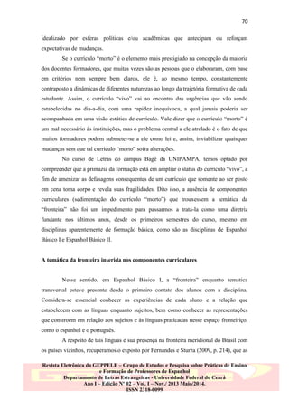 70
idealizado por esferas políticas e/ou acadêmicas que antecipam ou reforçam
expectativas de mudanças.
Se o currículo “morto” é o elemento mais prestigiado na concepção da maioria
dos docentes formadores, que muitas vezes são as pessoas que o elaboraram, com base
em critérios nem sempre bem claros, ele é, ao mesmo tempo, constantemente
contraposto a dinâmicas de diferentes naturezas ao longo da trajetória formativa de cada
estudante. Assim, o currículo “vivo” vai ao encontro das urgências que vão sendo
estabelecidas no dia-a-dia, com uma rapidez inequívoca, a qual jamais poderia ser
acompanhada em uma visão estática de currículo. Vale dizer que o currículo “morto” é
um mal necessário às instituições, mas o problema central a ele atrelado é o fato de que
muitos formadores podem submeter-se a ele como lei e, assim, inviabilizar quaisquer
mudanças sem que tal currículo “morto” sofra alterações.
No curso de Letras do campus Bagé da UNIPAMPA, temos optado por
compreender que a primazia da formação está em ampliar o status do currículo “vivo”, a
fim de amenizar as defasagens consequentes de um currículo que somente ao ser posto
em cena toma corpo e revela suas fragilidades. Dito isso, a ausência de componentes
curriculares (sedimentação do currículo “morto”) que trouxessem a temática da
“fronteira” não foi um impedimento para passarmos a tratá-la como uma diretriz
fundante nos últimos anos, desde os primeiros semestres do curso, mesmo em
disciplinas aparentemente de formação básica, como são as disciplinas de Espanhol
Básico I e Espanhol Básico II.

A temática da fronteira inserida nos componentes curriculares
Nesse sentido, em Espanhol Básico I, a “fronteira” enquanto temática
transversal esteve presente desde o primeiro contato dos alunos com a disciplina.
Considera-se essencial conhecer as experiências de cada aluno e a relação que
estabelecem com as línguas enquanto sujeitos, bem como conhecer as representações
que constroem em relação aos sujeitos e às línguas praticadas nesse espaço fronteiriço,
como o espanhol e o português.
A respeito de tais línguas e sua presença na fronteira meridional do Brasil com
os países vizinhos, recuperamos o exposto por Fernandes e Sturza (2009, p. 214), que as
Revista Eletrônica do GEPPELE – Grupo de Estudos e Pesquisa sobre Práticas de Ensino
e Formação de Professores de Espanhol
Departamento de Letras Estrangeiras - Universidade Federal do Ceará
Ano I – Edição Nº 02 – Vol. I – Nov./ 2013 Maio/2014.
ISSN 2318-0099

 