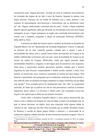 71
caracterizam como “línguas próximas”, levando em conta as condições sócio-históricas
da circulação das línguas de um lado e outro da fronteira. Segundo as autoras, uma
língua próxima “funciona em um estado de interface com a outra, pertence a um
conjunto de representações sócio-históricas e interculturais que as identificam como
tal”; são “línguas condicionadas à presença uma da outra”. Assim, a língua espanhola
adquire especial significado, dado que não pode ser considerada como uma mera língua
estrangeira, já que a língua portuguesa na região está constituída historicamente pelo
contato com o espanhol, integrando o espaço de enunciação fronteiriço (STURZA,
2006; MOTA, 2010).
A primeira atividade que buscou inserir a temática da fronteira na disciplina de
Espanhol Básico I foi um “Questionário de Avaliação Diagnóstica” (Anexo 1), aplicado
no primeiro dia de aula, contendo questões voltadas para a origem e para a
nacionalidade dos alunos, pois é comum termos alunos provenientes do Uruguai ou de
cidades estabelecidas na fronteira com esse país, como da localidade de Aceguá ou até
mesmo da capital do Uruguai, Montevidéu, sendo que alguns possuem dupla
nacionalidade (brasileira e uruguaia) ou têm algum grau de parentesco com uruguaios.
Além disso, o questionário também apresentava questões voltadas para a história
linguística de cada discente, compreendendo o âmbito escolar, familiar e social. Essa
história, na maioria das vezes, mostra-se constituída no mínimo por duas línguas. Para
finalizar o questionário, havia perguntas que os conduziam, ainda que de forma inicial, a
uma reflexão sobre ser professor de língua espanhola no espaço fronteiriço em que Bagé
está situada38. Essa avaliação prévia foi fundamental para “dar vida” ao componente
curricular, de modo que as práticas em sala de aula procurassem valorizar as histórias
linguísticas desses alunos e os levassem a refletir sobre suas concepções acerca das
línguas e dos sujeitos que as falam em um primeiro momento.
Ainda sobre a disciplina Espanhol Básico I, outra prática desenvolvida que
trouxe à tona a temática da fronteira foi uma atividade avaliativa de produção oral, na
qual os alunos deveriam, em duplas, fazer uma exposição sobre alguma cidade da
América do Sul. Ainda que não lhes fosse solicitado que as cidades abordadas fossem
de fronteira, a escolha de alguns grupos refletiu o interesse e a necessidade de se
conhecerem algumas cidades próximas da faixa fronteiriça brasileiro-uruguaia. Entre as
38

Essas práticas se referem ao primeiro semestre de 2011 e ao primeiro semestre de 2012, no campus
Bagé.

Revista Eletrônica do GEPPELE – Grupo de Estudos e Pesquisa sobre Práticas de Ensino
e Formação de Professores de Espanhol
Departamento de Letras Estrangeiras - Universidade Federal do Ceará
Ano I – Edição Nº 02 – Vol. I – Nov./ 2013 Maio/2014.
ISSN 2318-0099

 