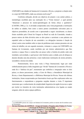 73
UNIPAMPA nas cidades de Santana do Livramento e Rivera, e propiciar a relação entre
os campi da UNIPAMPA, dada sua estrutura multicampi39.
Conforme esboçado, devido aos objetivos do projeto e seu caráter prático, a
metodologia escolhida para sua realização foi a “Visita técnica”, a qual permite
“dinamizar o processo de ensino-aprendizagem de forma eficaz e qualitativa”
(CASTRO, 2006, p. 2). A atividade compreendeu uma visita programada a instituições
de ambas as cidades, bem como a outros pontos considerados relevantes para os
objetivos pretendidos, de acordo com o apresentado a seguir: inicialmente, os alunos
foram recebidos pelo Cônsul do Uruguai no Brasil na sede do Consulado, situada a
poucos metros da linha divisória entre os dois países e assistiram a uma palestra em
espanhol sobre as funções de um consulado e as obrigações inerentes à função de
cônsul, assim como também sobre os tipos de problemas mais comuns presentes em sua
rotina de trabalho; em um segundo momento, visitaram o campus da UNIPAMPA em
Santana do Livramento, sendo recebidos por um técnico administrativo que lhes
mostrou o espaço físico e contou-lhes um pouco sobre a história do prédio onde está
instalada a universidade, o qual possui valor histórico para a cidade, pois ali abrigou-se
durante décadas uma das primeiras e mais tradicionais instituições de ensino primário,
secundário e técnico da cidade.
Posteriormente, fez-se uma visita à Praça Internacional, lugar por onde
simbolicamente passa a linha imaginária que “divide” Santana do Livramento e Rivera e
onde há o “obelisco da paz”, monumento que simboliza a integração entre os dois
países; os alunos percorreram, ainda, o Cerro do Marco, a Intendência Municipal de
Rivera, a Junta Departamental e a Biblioteca Municipal de Rivera. Nessas três últimas
instituições, foram recepcionados por funcionários locais que lhes explicaram sobre seu
funcionamento e responderam a perguntas surgidas durante a visita. É importante
mencionar que o conhecimento da complexidade linguística da região levou-nos a optar
por incluir no itinerário da visita instituições administrativas e/ou ligadas ao estado
uruguaio, além de outros espaços públicos.

39

A UNIPAMPA possui um campus em Santana do Livramento, porém no mesmo não há nenhum curso
de licenciatura.

Revista Eletrônica do GEPPELE – Grupo de Estudos e Pesquisa sobre Práticas de Ensino
e Formação de Professores de Espanhol
Departamento de Letras Estrangeiras - Universidade Federal do Ceará
Ano I – Edição Nº 02 – Vol. I – Nov./ 2013 Maio/2014.
ISSN 2318-0099

 