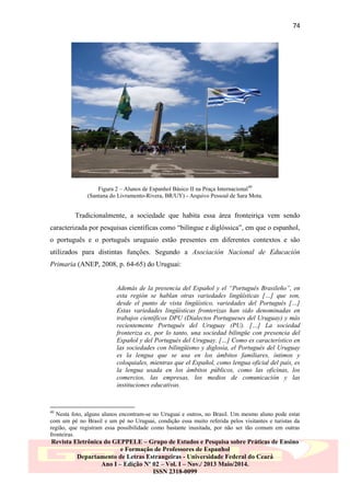 74

Figura 2 – Alunos de Espanhol Básico II na Praça Internacional 40
(Santana do Livramento-Rivera, BR/UY) - Arquivo Pessoal de Sara Mota.

Tradicionalmente, a sociedade que habita essa área fronteiriça vem sendo
caracterizada por pesquisas científicas como “bilíngue e diglóssica”, em que o espanhol,
o português e o português uruguaio estão presentes em diferentes contextos e são
utilizados para distintas funções. Segundo a Asociación Nacional de Educación
Primaria (ANEP, 2008, p. 64-65) do Uruguai:
Además de la presencia del Español y el “Portugués Brasileño”, en
esta región se hablan otras variedades lingüísticas […] que son,
desde el punto de vista lingüístico, variedades del Portugués […]
Estas variedades lingüísticas fronterizas han sido denominadas en
trabajos científicos DPU (Dialectos Portugueses del Uruguay) y más
recientemente Portugués del Uruguay (PU). […] La sociedad
fronteriza es, por lo tanto, una sociedad bilingüe con presencia del
Español y del Portugués del Uruguay. […] Como es característico en
las sociedades con bilingüismo y diglosia, el Portugués del Uruguay
es la lengua que se usa en los ámbitos familiares, íntimos y
coloquiales, mientras que el Español, como lengua oficial del país, es
la lengua usada en los ámbitos públicos, como las oficinas, los
comercios, las empresas, los medios de comunicación y las
instituciones educativas.

40

Nesta foto, alguns alunos encontram-se no Uruguai e outros, no Brasil. Um mesmo aluno pode estar
com um pé no Brasil e um pé no Uruguai, condição essa muito referida pelos visitantes e turistas da
região, que registram essa possibilidade como bastante inusitada, por não ser tão comum em outras
fronteiras.

Revista Eletrônica do GEPPELE – Grupo de Estudos e Pesquisa sobre Práticas de Ensino
e Formação de Professores de Espanhol
Departamento de Letras Estrangeiras - Universidade Federal do Ceará
Ano I – Edição Nº 02 – Vol. I – Nov./ 2013 Maio/2014.
ISSN 2318-0099

 